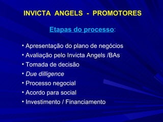 INVICTA  ANGELS  -  PROMOTORES Etapas do processo : Apresentação do plano de negócios Avaliação pelo Invicta Angels /BAs Tomada de decisão Due dilligence Processo negocial Acordo para social Investimento / Financiamento 