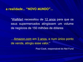 a realidade… “NOVO MUNDO”… “ WalMart  necessitou de  12 anos  para que os seus supermercados atingissem um volume de negócios de 150 milhões de dólares … Amazon.com  em  3 anos , e num único ponto de venda, atingiu esse valor .” Paul Cook, responsável do Net Fund 