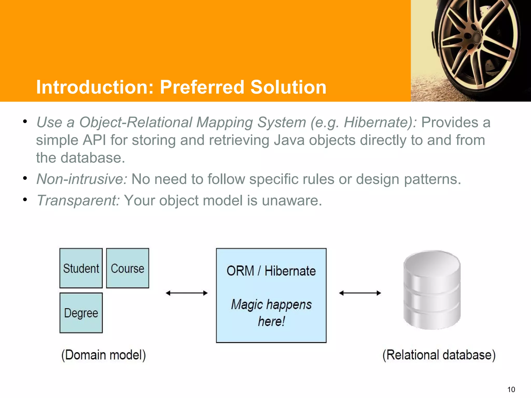 Introduction: Preferred Solution
• Use a Object-Relational Mapping System (e.g. Hibernate): Provides a
  simple API for storing and retrieving Java objects directly to and from
  the database.
• Non-intrusive: No need to follow specific rules or design patterns.
• Transparent: Your object model is unaware.




                                                                            10
 