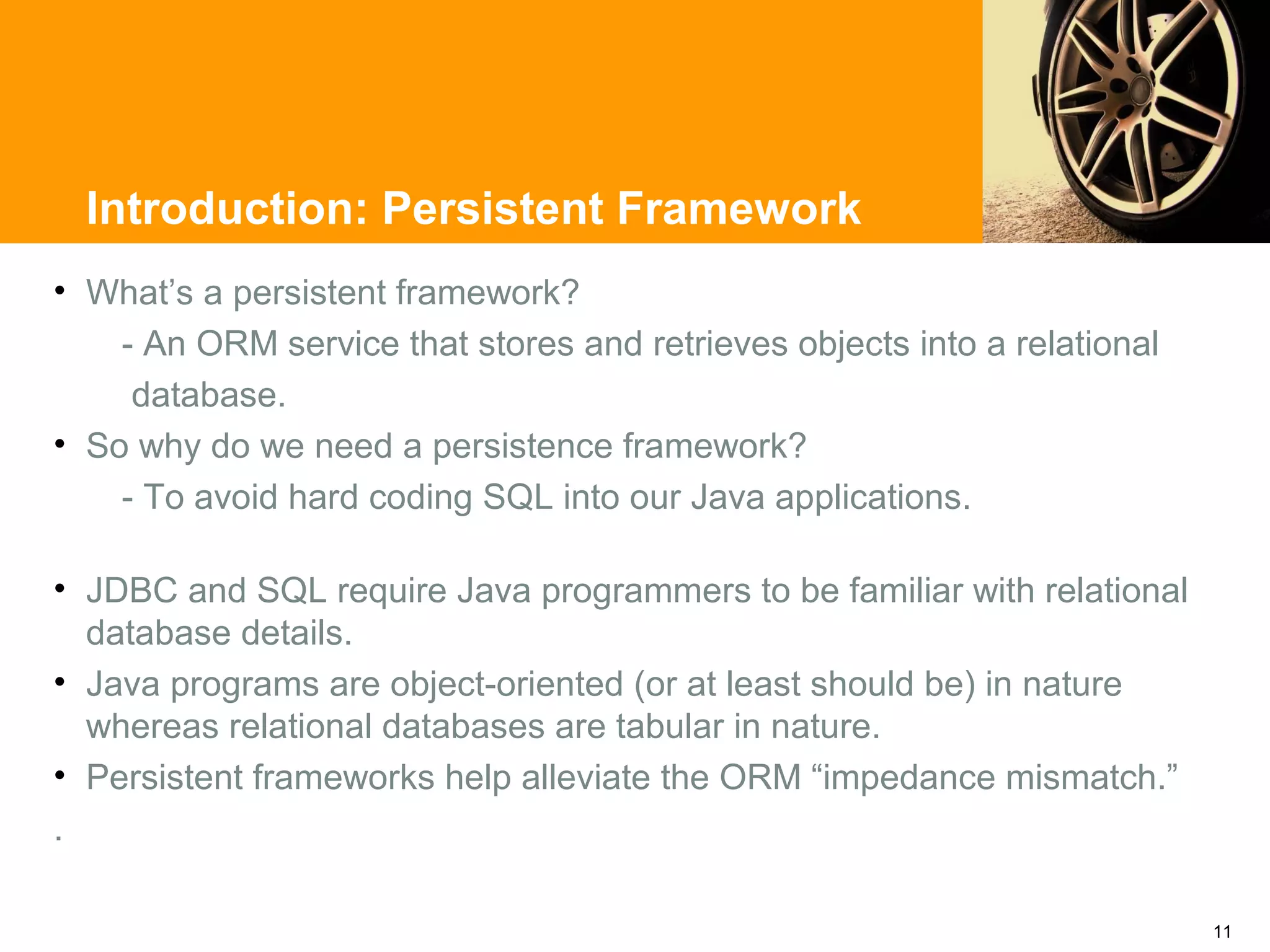Introduction: Persistent Framework
• What’s a persistent framework?
    - An ORM service that stores and retrieves objects into a relational
     database.
• So why do we need a persistence framework?
    - To avoid hard coding SQL into our Java applications.

• JDBC and SQL require Java programmers to be familiar with relational
  database details.
• Java programs are object-oriented (or at least should be) in nature
  whereas relational databases are tabular in nature.
• Persistent frameworks help alleviate the ORM “impedance mismatch.”
.

                                                                           11
 
