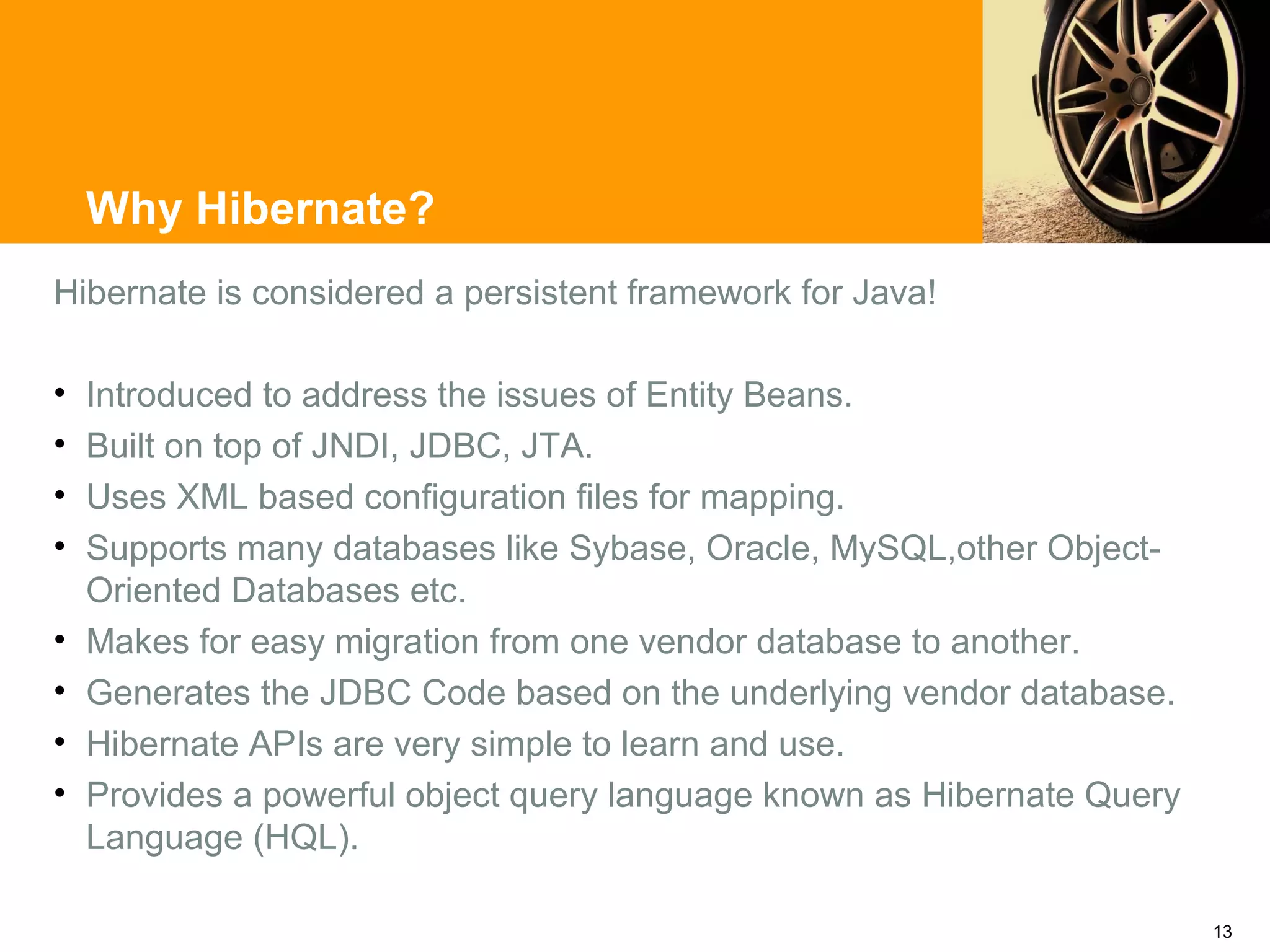 Why Hibernate?
Hibernate is considered a persistent framework for Java!

•   Introduced to address the issues of Entity Beans.
•   Built on top of JNDI, JDBC, JTA.
•   Uses XML based configuration files for mapping.
•   Supports many databases like Sybase, Oracle, MySQL,other Object-
    Oriented Databases etc.
•   Makes for easy migration from one vendor database to another.
•   Generates the JDBC Code based on the underlying vendor database.
•   Hibernate APIs are very simple to learn and use.
•   Provides a powerful object query language known as Hibernate Query
    Language (HQL).

                                                                         13
 