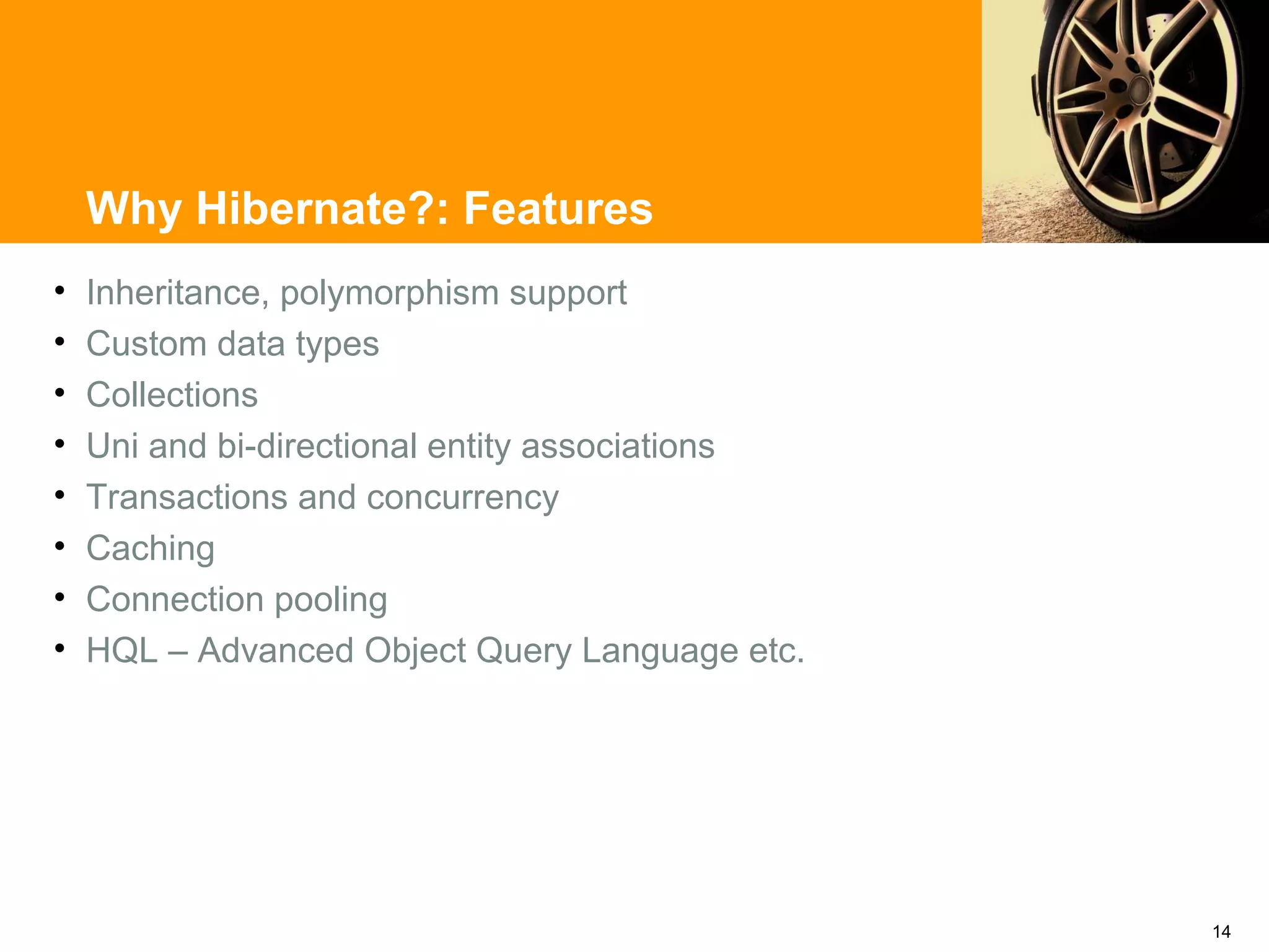 Why Hibernate?: Features
•   Inheritance, polymorphism support
•   Custom data types
•   Collections
•   Uni and bi-directional entity associations
•   Transactions and concurrency
•   Caching
•   Connection pooling
•   HQL – Advanced Object Query Language etc.




                                                 14
 