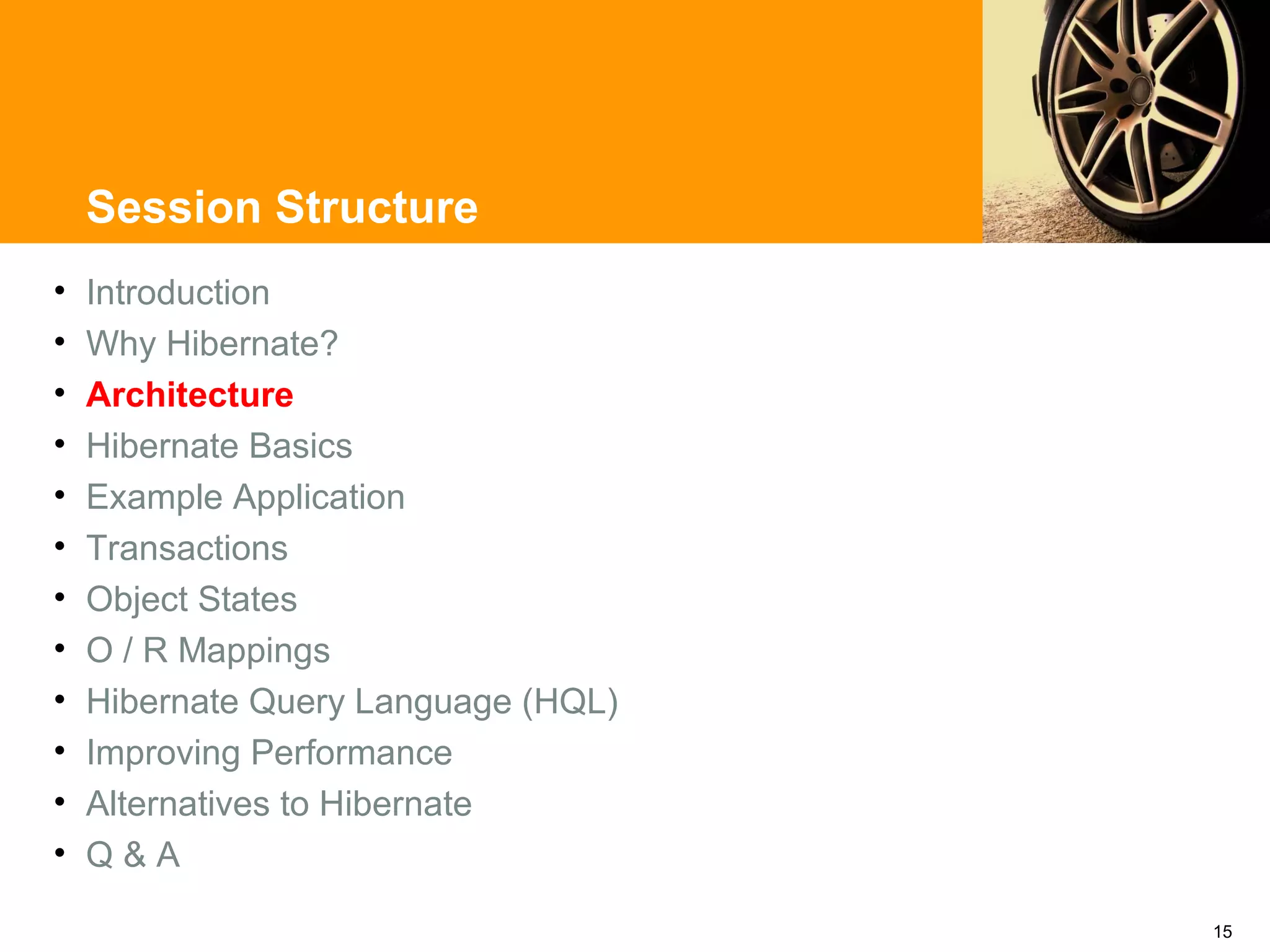 Session Structure
•   Introduction
•   Why Hibernate?
•   Architecture
•   Hibernate Basics
•   Example Application
•   Transactions
•   Object States
•   O / R Mappings
•   Hibernate Query Language (HQL)
•   Improving Performance
•   Alternatives to Hibernate
•   Q&A

                                     15
 