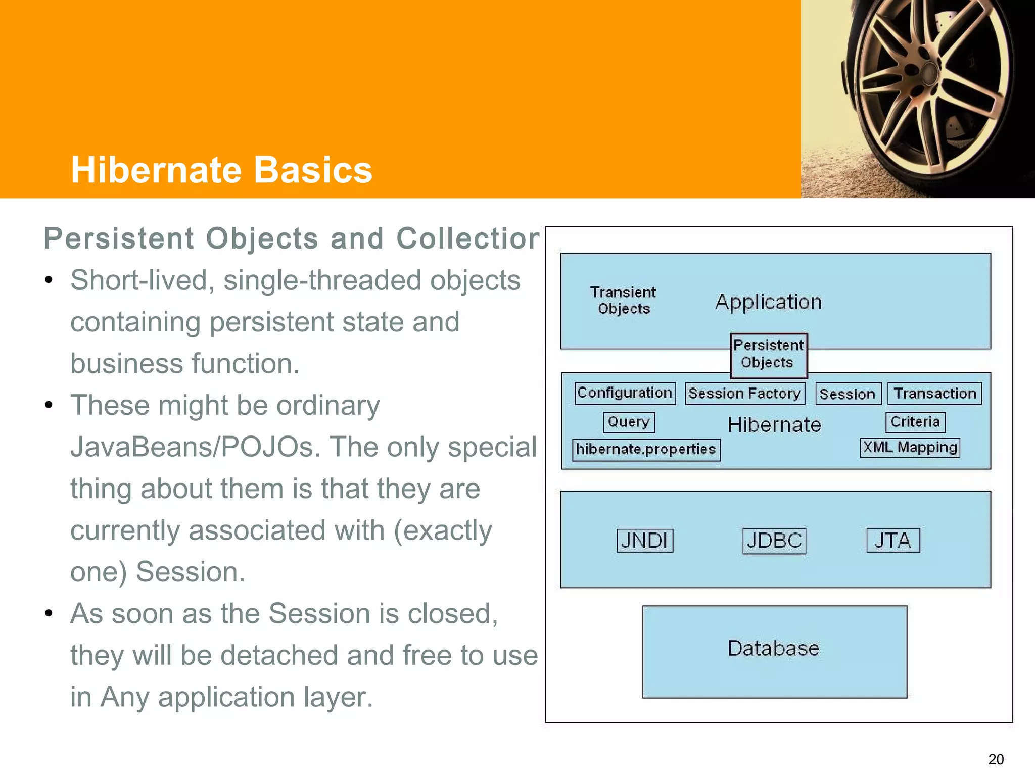 Hibernate Basics
Persistent Objects and Collections
• Short-lived, single-threaded objects
  containing persistent state and
  business function.
• These might be ordinary
  JavaBeans/POJOs. The only special
  thing about them is that they are
  currently associated with (exactly
  one) Session.
• As soon as the Session is closed,
  they will be detached and free to use
  in Any application layer.

                                          20
 