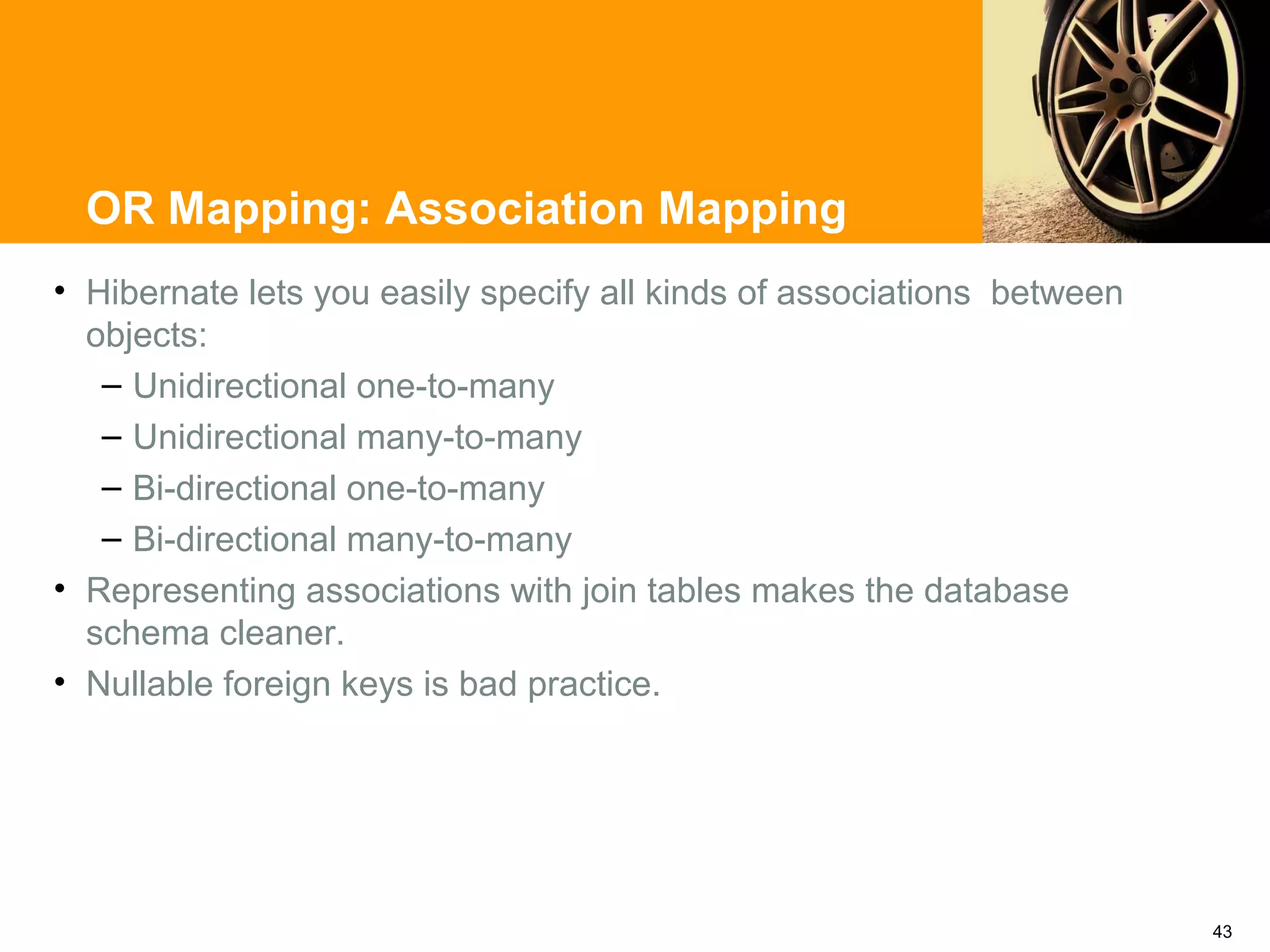 OR Mapping: Association Mapping
• Hibernate lets you easily specify all kinds of associations between
  objects:
   – Unidirectional one-to-many
   – Unidirectional many-to-many
   – Bi-directional one-to-many
   – Bi-directional many-to-many
• Representing associations with join tables makes the database
  schema cleaner.
• Nullable foreign keys is bad practice.




                                                                        43
 
