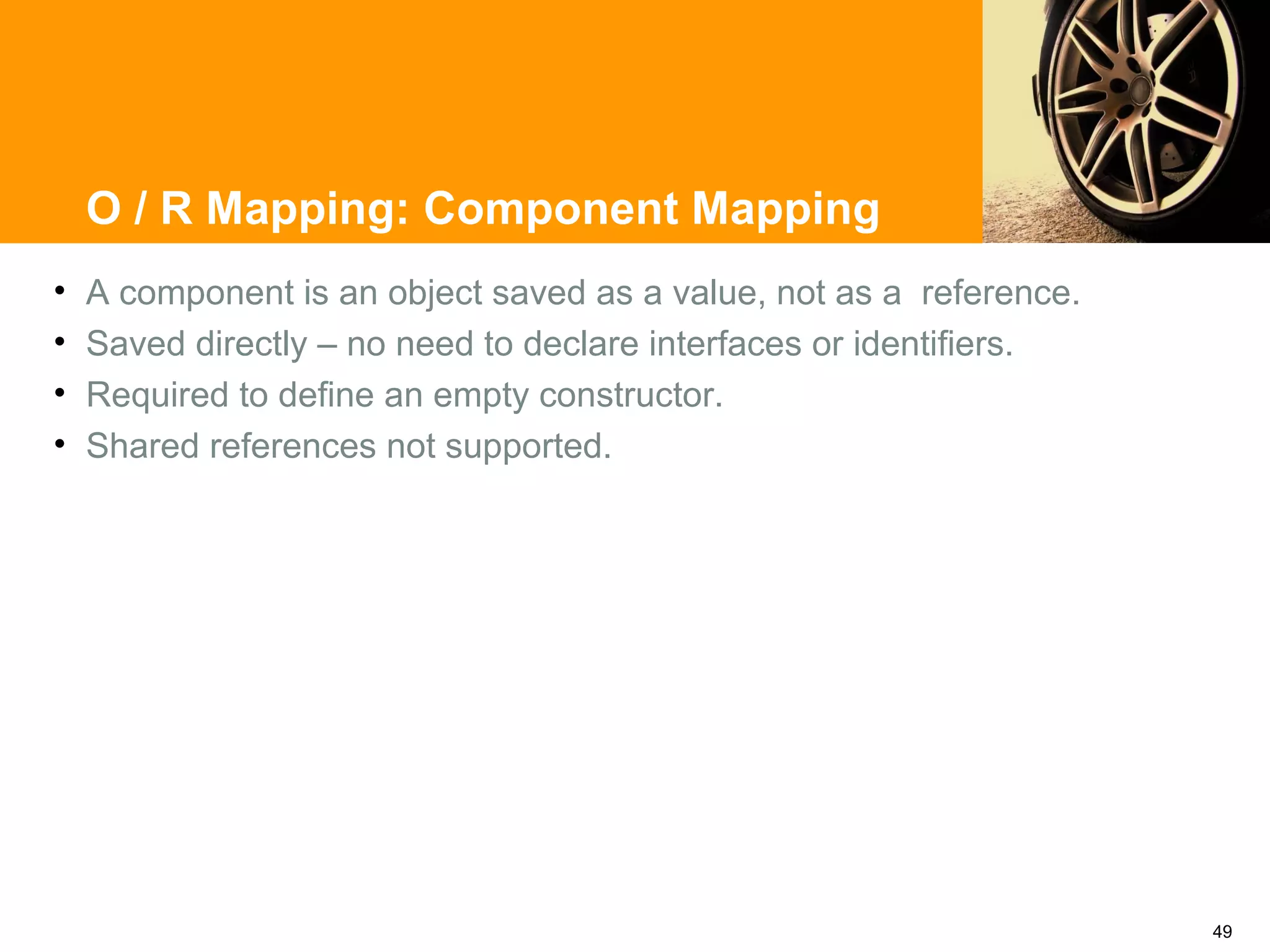 O / R Mapping: Component Mapping
•   A component is an object saved as a value, not as a reference.
•   Saved directly – no need to declare interfaces or identifiers.
•   Required to define an empty constructor.
•   Shared references not supported.




                                                                     49
 