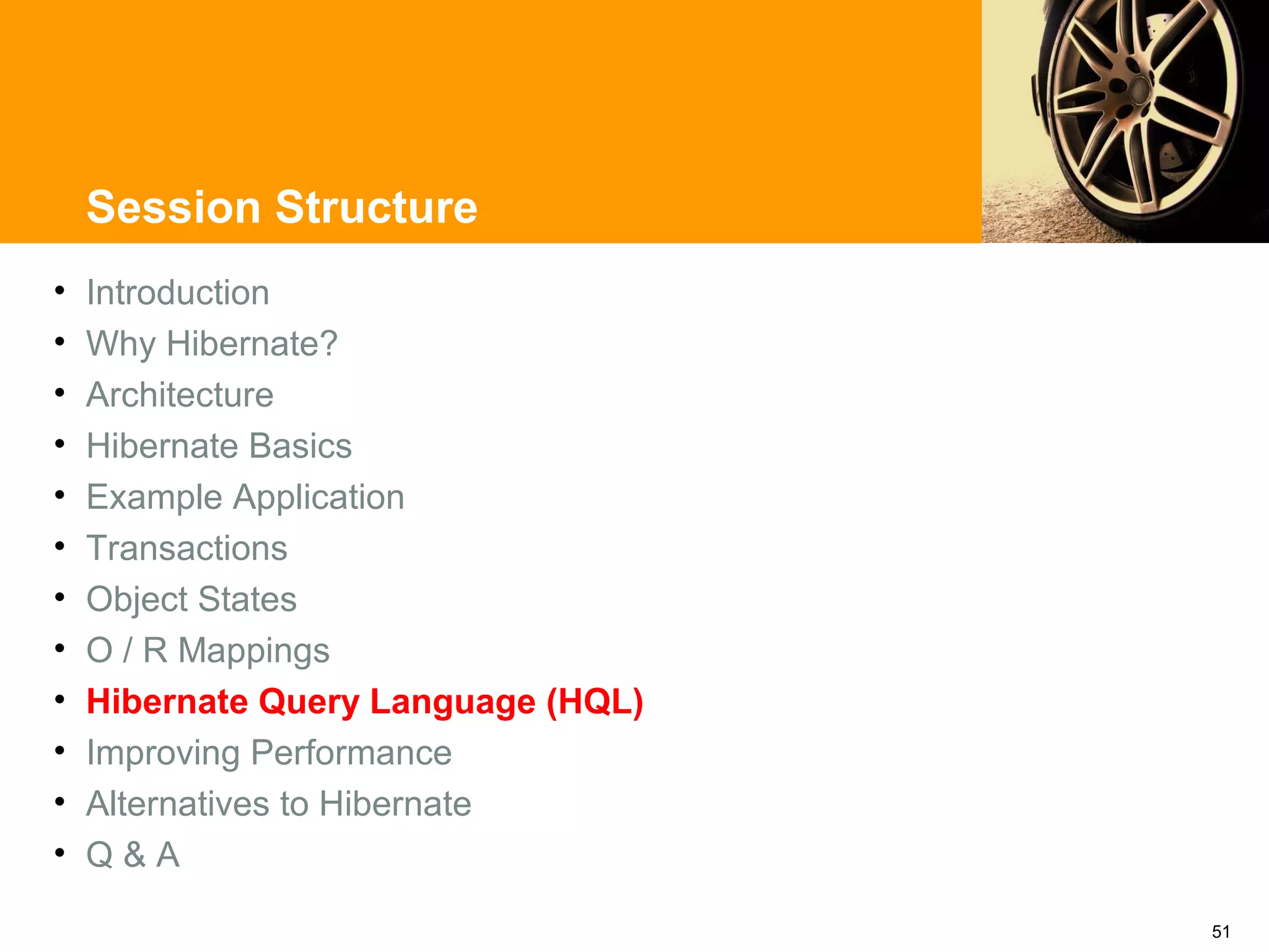 Session Structure
•   Introduction
•   Why Hibernate?
•   Architecture
•   Hibernate Basics
•   Example Application
•   Transactions
•   Object States
•   O / R Mappings
•   Hibernate Query Language (HQL)
•   Improving Performance
•   Alternatives to Hibernate
•   Q&A

                                     51
 