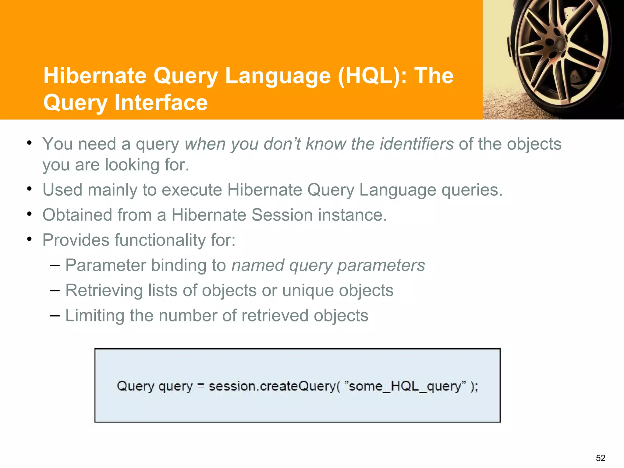 Hibernate Query Language (HQL): The
  Query Interface
• You need a query when you don’t know the identifiers of the objects
  you are looking for.
• Used mainly to execute Hibernate Query Language queries.
• Obtained from a Hibernate Session instance.
• Provides functionality for:
   – Parameter binding to named query parameters
   – Retrieving lists of objects or unique objects
   – Limiting the number of retrieved objects




                                                                        52
 