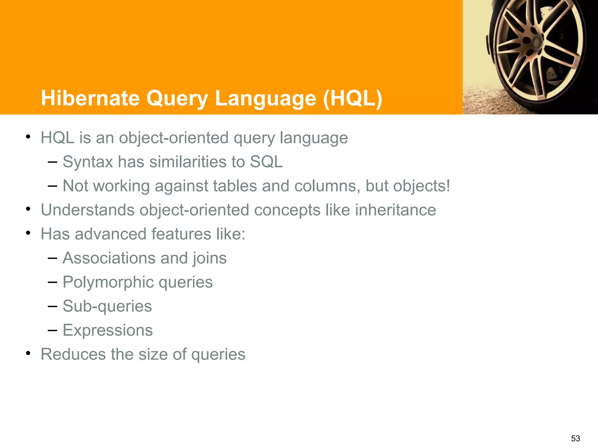 Hibernate Query Language (HQL)
• HQL is an object-oriented query language
   – Syntax has similarities to SQL
   – Not working against tables and columns, but objects!
• Understands object-oriented concepts like inheritance
• Has advanced features like:
   – Associations and joins
   – Polymorphic queries
   – Sub-queries
   – Expressions
• Reduces the size of queries



                                                            53
 