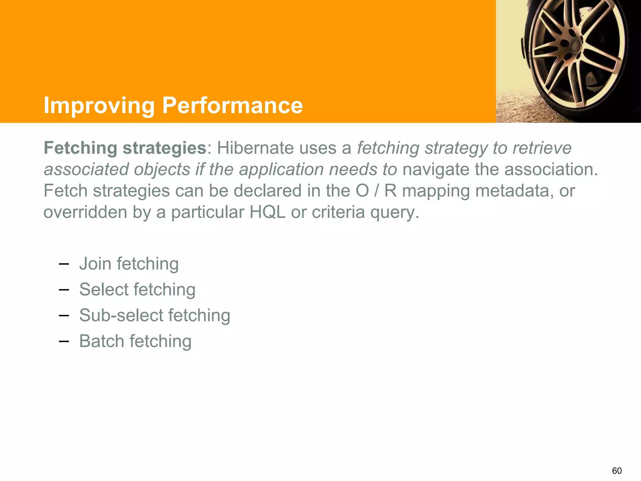 Improving Performance
Fetching strategies: Hibernate uses a fetching strategy to retrieve
associated objects if the application needs to navigate the association.
Fetch strategies can be declared in the O / R mapping metadata, or
overridden by a particular HQL or criteria query.

  –   Join fetching
  –   Select fetching
  –   Sub-select fetching
  –   Batch fetching




                                                                           60
 