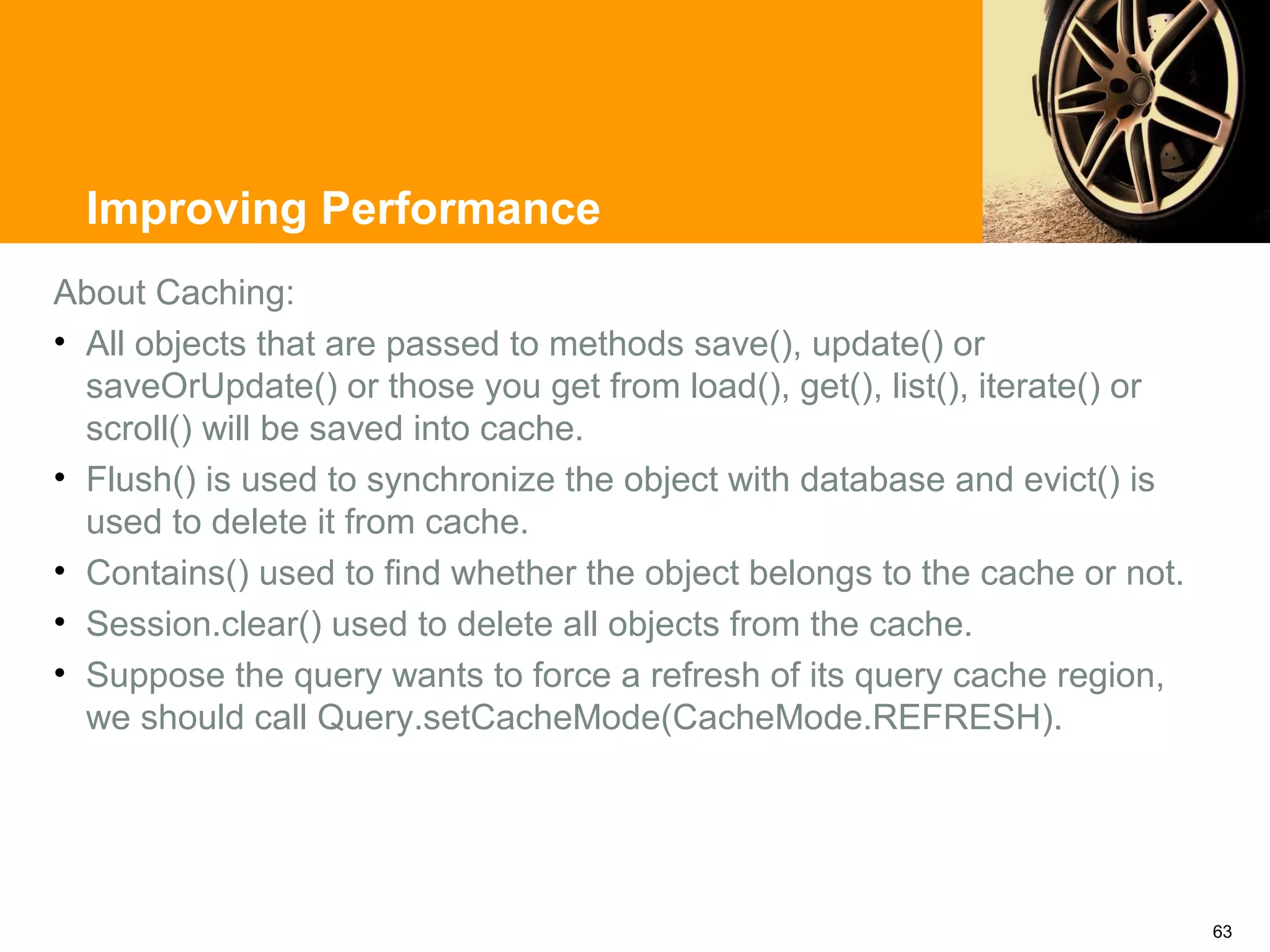 Improving Performance
About Caching:
• All objects that are passed to methods save(), update() or
  saveOrUpdate() or those you get from load(), get(), list(), iterate() or
  scroll() will be saved into cache.
• Flush() is used to synchronize the object with database and evict() is
  used to delete it from cache.
• Contains() used to find whether the object belongs to the cache or not.
• Session.clear() used to delete all objects from the cache.
• Suppose the query wants to force a refresh of its query cache region,
  we should call Query.setCacheMode(CacheMode.REFRESH).




                                                                             63
 