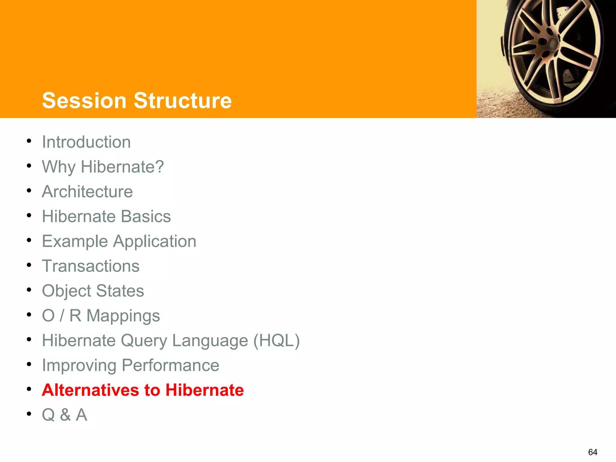 Session Structure
•   Introduction
•   Why Hibernate?
•   Architecture
•   Hibernate Basics
•   Example Application
•   Transactions
•   Object States
•   O / R Mappings
•   Hibernate Query Language (HQL)
•   Improving Performance
•   Alternatives to Hibernate
•   Q&A

                                     64
 