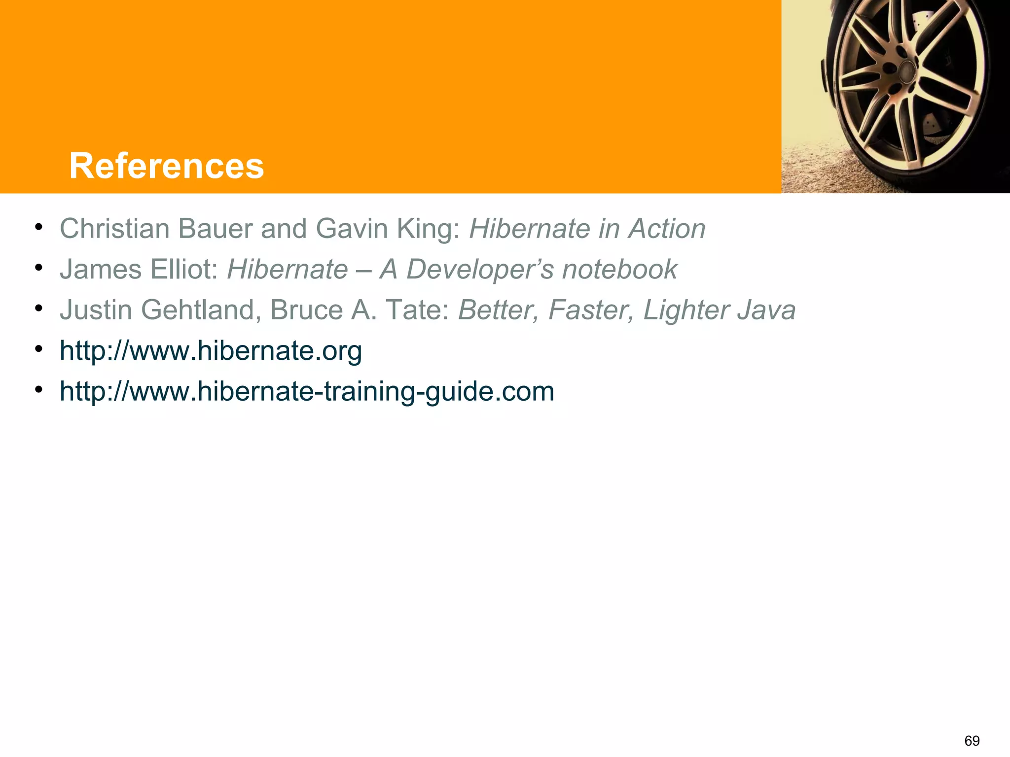 References
•   Christian Bauer and Gavin King: Hibernate in Action
•   James Elliot: Hibernate – A Developer’s notebook
•   Justin Gehtland, Bruce A. Tate: Better, Faster, Lighter Java
•   http://www.hibernate.org
•   http://www.hibernate-training-guide.com




                                                                   69
 