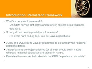 Introduction: Persistent Framework
• What’s a persistent framework?
    - An ORM service that stores and retrieves objects into a relational
     database.
• So why do we need a persistence framework?
    - To avoid hard coding SQL into our Java applications.

• JDBC and SQL require Java programmers to be familiar with relational
  database details.
• Java programs are object-oriented (or at least should be) in nature
  whereas relational databases are tabular in nature.
• Persistent frameworks help alleviate the ORM “impedance mismatch.”
.

                                                                           11
 