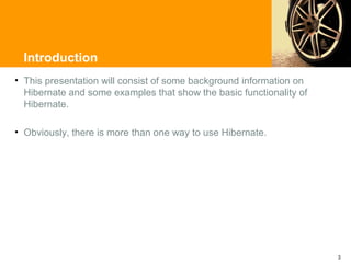 Introduction
• This presentation will consist of some background information on
  Hibernate and some examples that show the basic functionality of
  Hibernate.

• Obviously, there is more than one way to use Hibernate.




                                                                     3
 
