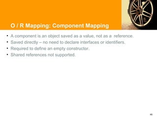 O / R Mapping: Component Mapping
•   A component is an object saved as a value, not as a reference.
•   Saved directly – no need to declare interfaces or identifiers.
•   Required to define an empty constructor.
•   Shared references not supported.




                                                                     49
 