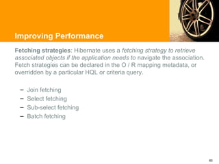 Improving Performance
Fetching strategies: Hibernate uses a fetching strategy to retrieve
associated objects if the application needs to navigate the association.
Fetch strategies can be declared in the O / R mapping metadata, or
overridden by a particular HQL or criteria query.

  –   Join fetching
  –   Select fetching
  –   Sub-select fetching
  –   Batch fetching




                                                                           60
 