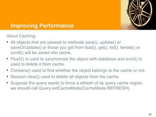 Improving Performance
About Caching:
• All objects that are passed to methods save(), update() or
  saveOrUpdate() or those you get from load(), get(), list(), iterate() or
  scroll() will be saved into cache.
• Flush() is used to synchronize the object with database and evict() is
  used to delete it from cache.
• Contains() used to find whether the object belongs to the cache or not.
• Session.clear() used to delete all objects from the cache.
• Suppose the query wants to force a refresh of its query cache region,
  we should call Query.setCacheMode(CacheMode.REFRESH).




                                                                             63
 
