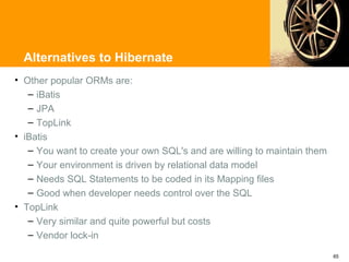 Alternatives to Hibernate
• Other popular ORMs are:
   – iBatis
   – JPA
   – TopLink
• iBatis
   – You want to create your own SQL's and are willing to maintain them
   – Your environment is driven by relational data model
   – Needs SQL Statements to be coded in its Mapping files
   – Good when developer needs control over the SQL
• TopLink
   – Very similar and quite powerful but costs
   – Vendor lock-in

                                                                          65
 