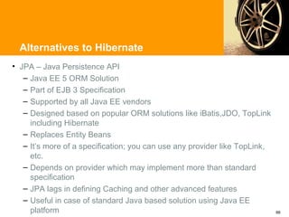 Alternatives to Hibernate
• JPA – Java Persistence API
   – Java EE 5 ORM Solution
   – Part of EJB 3 Specification
   – Supported by all Java EE vendors
   – Designed based on popular ORM solutions like iBatis,JDO, TopLink
     including Hibernate
   – Replaces Entity Beans
   – It’s more of a specification; you can use any provider like TopLink,
     etc.
   – Depends on provider which may implement more than standard
     specification
   – JPA lags in defining Caching and other advanced features
   – Useful in case of standard Java based solution using Java EE
     platform                                                               66
 