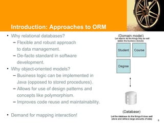 Introduction: Approaches to ORM
• Why relational databases?
  – Flexible and robust approach
    to data management.
  – De-facto standard in software
    development.
• Why object-oriented models?
  – Business logic can be implemented in
    Java (opposed to stored procedures).
  – Allows for use of design patterns and
    concepts like polymorphism.
  – Improves code reuse and maintainability.

• Demand for mapping interaction!
                                               8
 