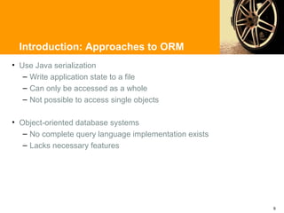Introduction: Approaches to ORM
• Use Java serialization
   – Write application state to a file
   – Can only be accessed as a whole
   – Not possible to access single objects

• Object-oriented database systems
   – No complete query language implementation exists
   – Lacks necessary features




                                                        9
 