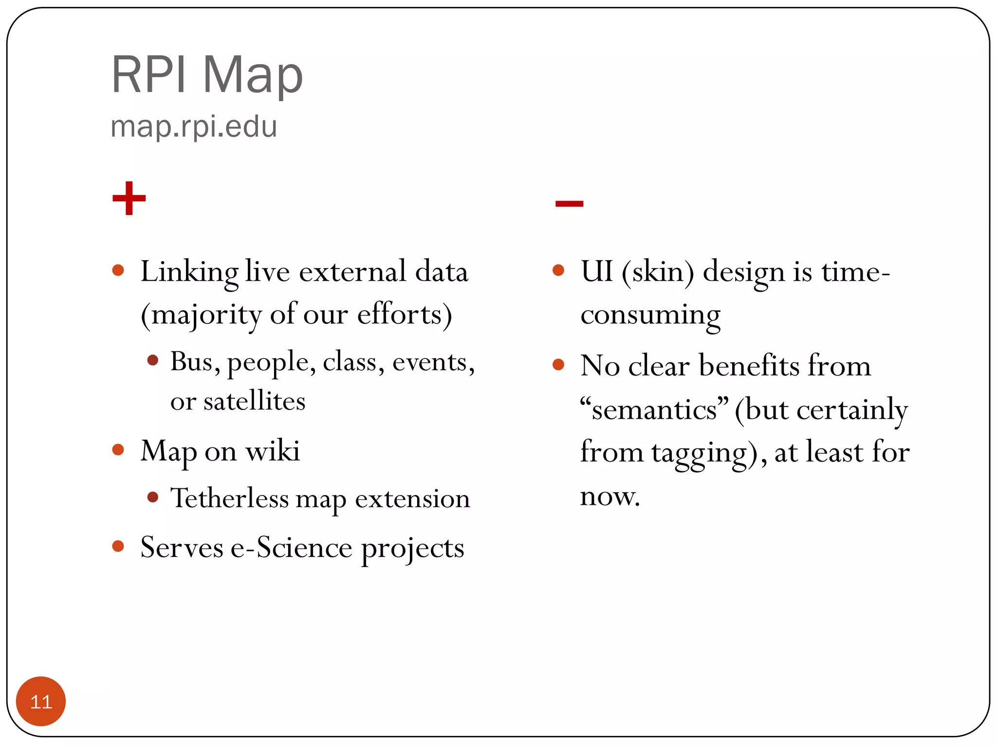 RPI Map
     map.rpi.edu

     +                                   –
        Linking live external data       UI (skin) design is time-
         (majority of our efforts)         consuming
          Bus, people, class, events,    No clear benefits from
           or satellites                   “semantics” (but certainly
        Map on wiki                       from tagging), at least for
          Tetherless map extension        now.
        Serves e-Science projects



11
 