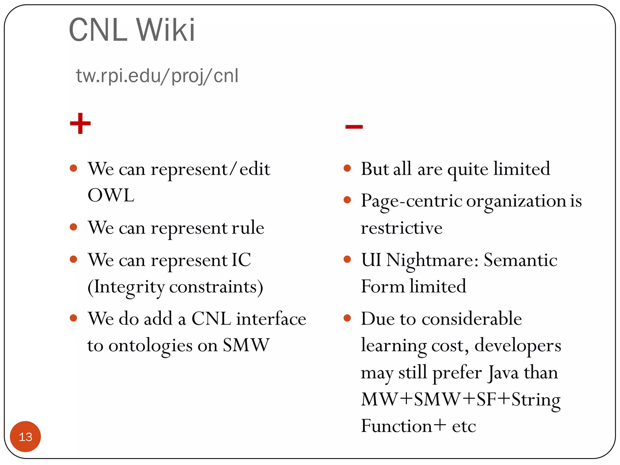 CNL Wiki
     tw.rpi.edu/proj/cnl

     +                             –
      We can represent/edit        But all are quite limited
       OWL                          Page-centric organization is
      We can represent rule         restrictive
      We can represent IC          UI Nightmare: Semantic
       (Integrity constraints)       Form limited
      We do add a CNL interface    Due to considerable
       to ontologies on SMW          learning cost, developers
                                     may still prefer Java than
                                     MW+SMW+SF+String
13
                                     Function+ etc
 