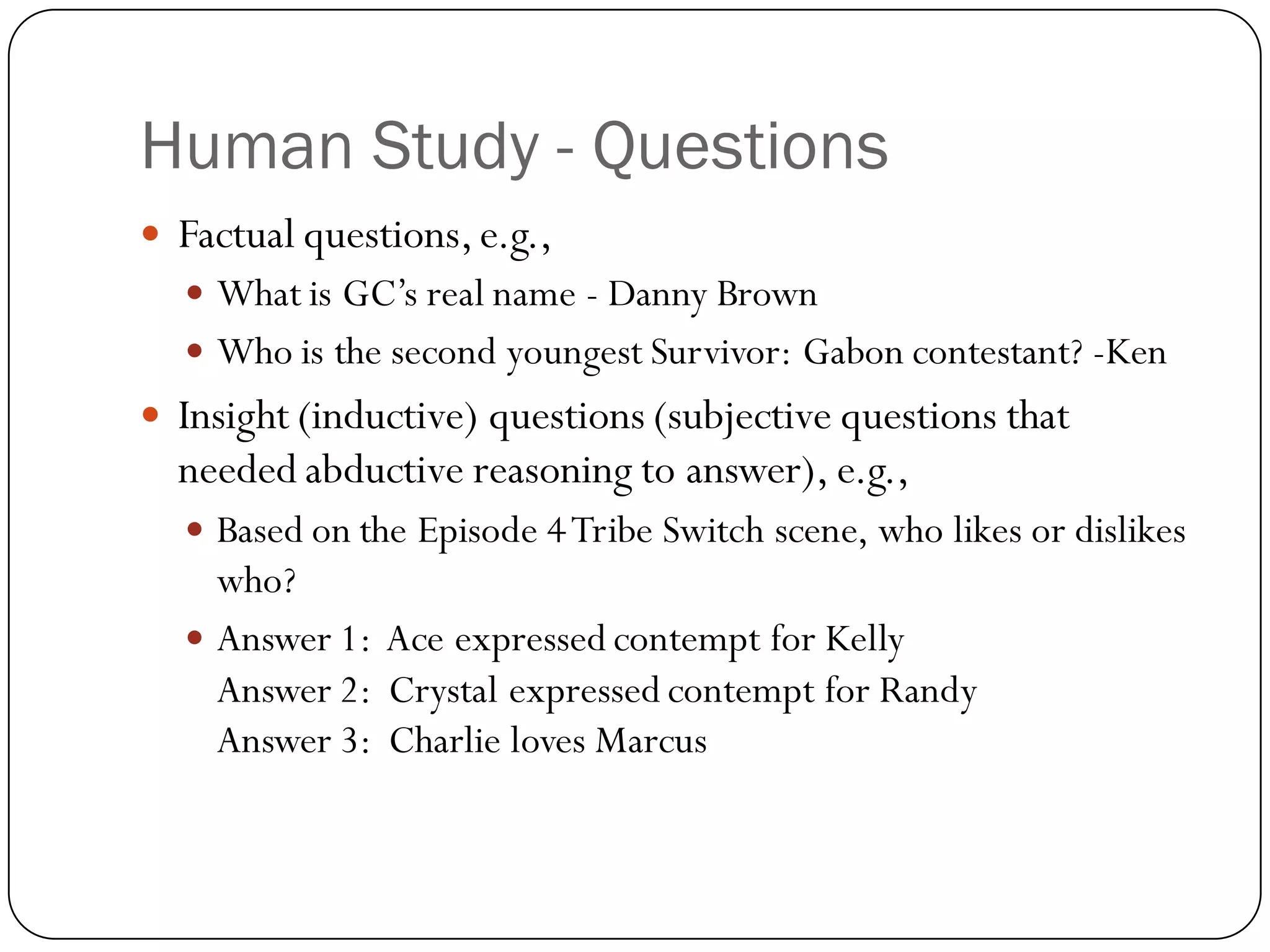 Human Study - Questions
   Factual questions, e.g.,
     What is GC’s real name - Danny Brown
     Who is the second youngest Survivor: Gabon contestant? -Ken
   Insight (inductive) questions (subjective questions that
    needed abductive reasoning to answer), e.g.,
     Based on the Episode 4 Tribe Switch scene, who likes or dislikes
      who?
     Answer 1: Ace expressed contempt for Kelly
      Answer 2: Crystal expressed contempt for Randy
      Answer 3: Charlie loves Marcus
 