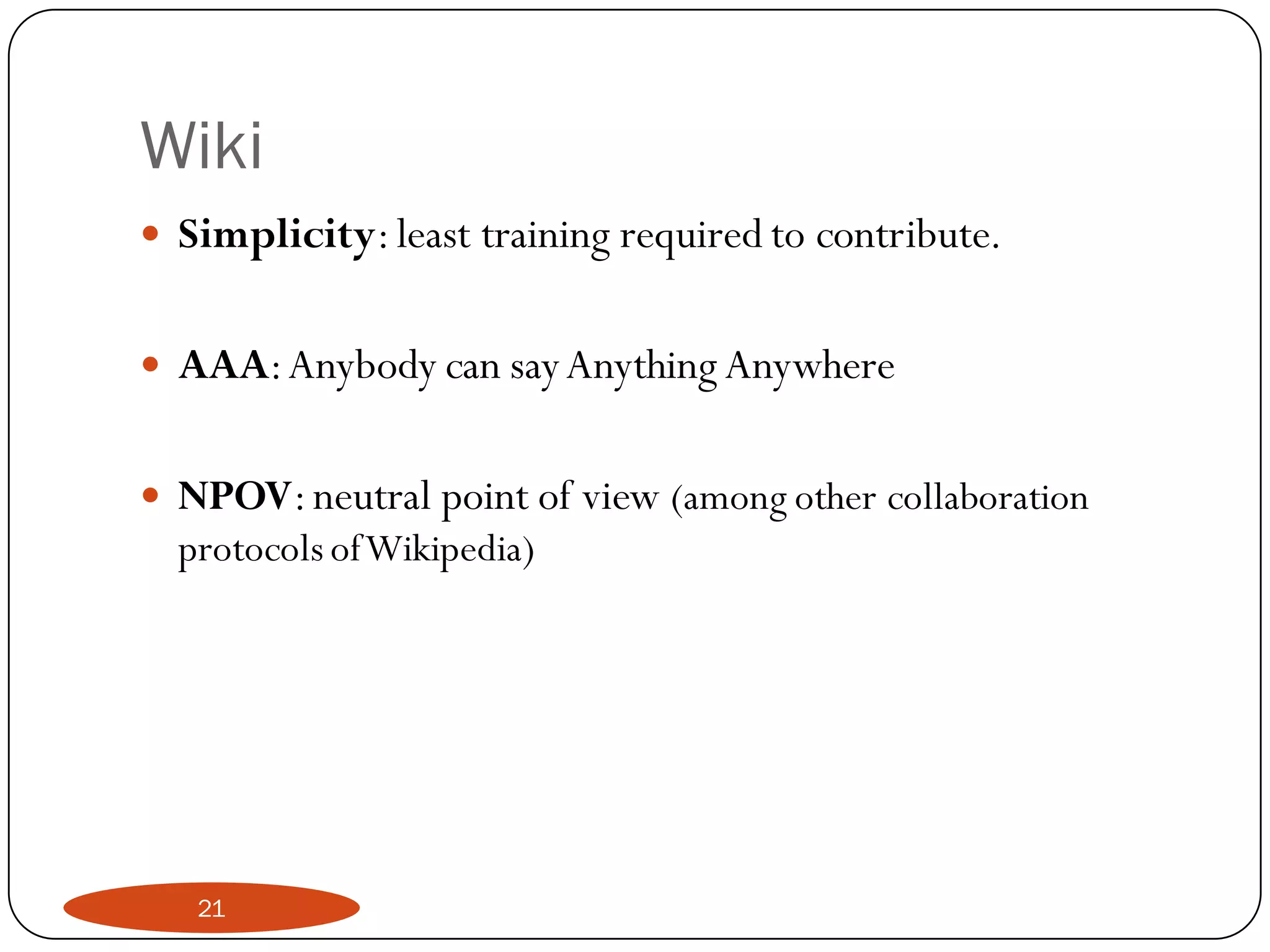 Wiki
   Simplicity: least training required to contribute.

   AAA: Anybody can say Anything Anywhere

   NPOV: neutral point of view (among other collaboration
    protocols of Wikipedia)




     21
 