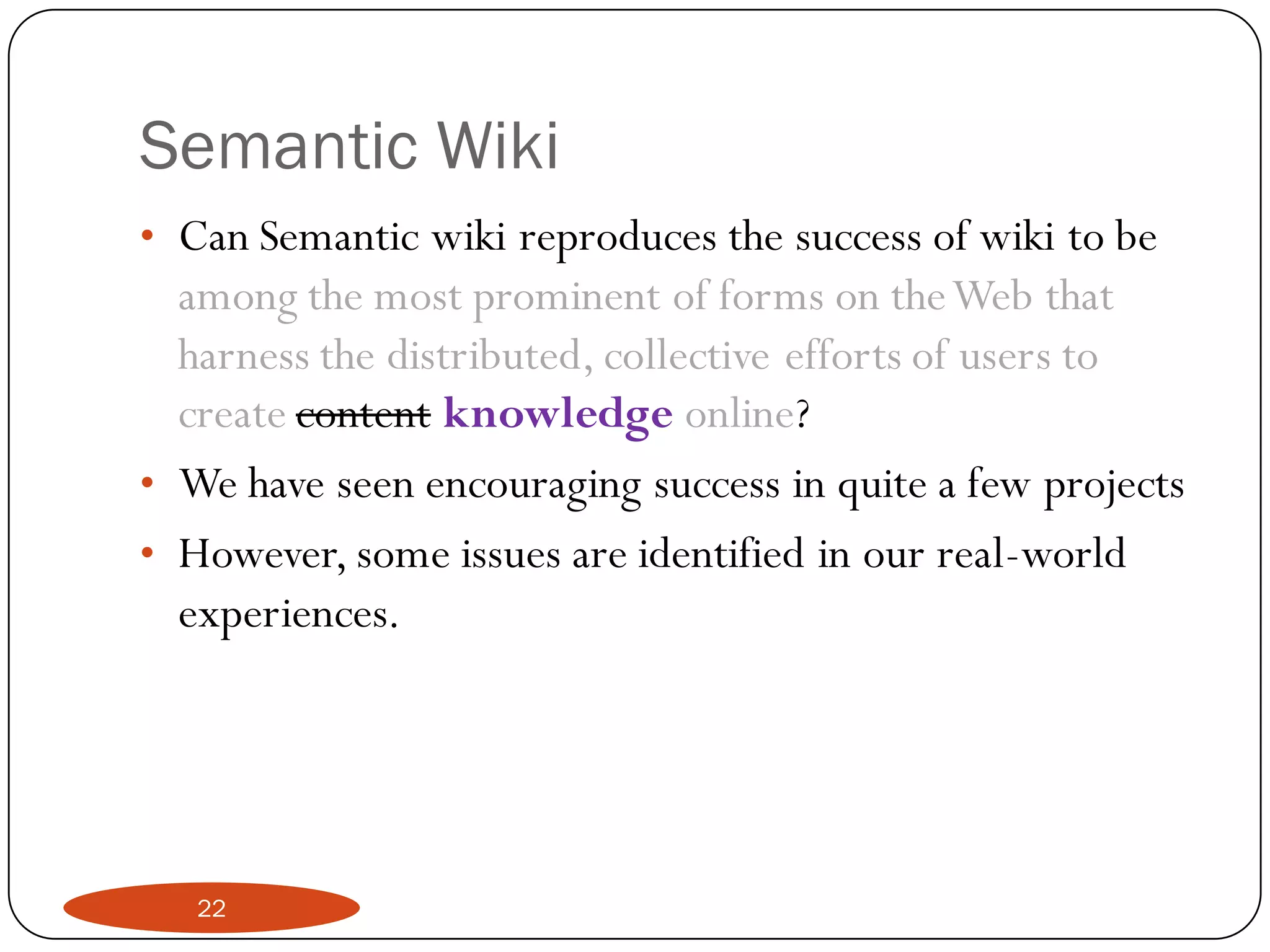 Semantic Wiki
• Can Semantic wiki reproduces the success of wiki to be
  among the most prominent of forms on the Web that
  harness the distributed, collective efforts of users to
  create content knowledge online?
• We have seen encouraging success in quite a few projects
• However, some issues are identified in our real-world
  experiences.




   22
 
