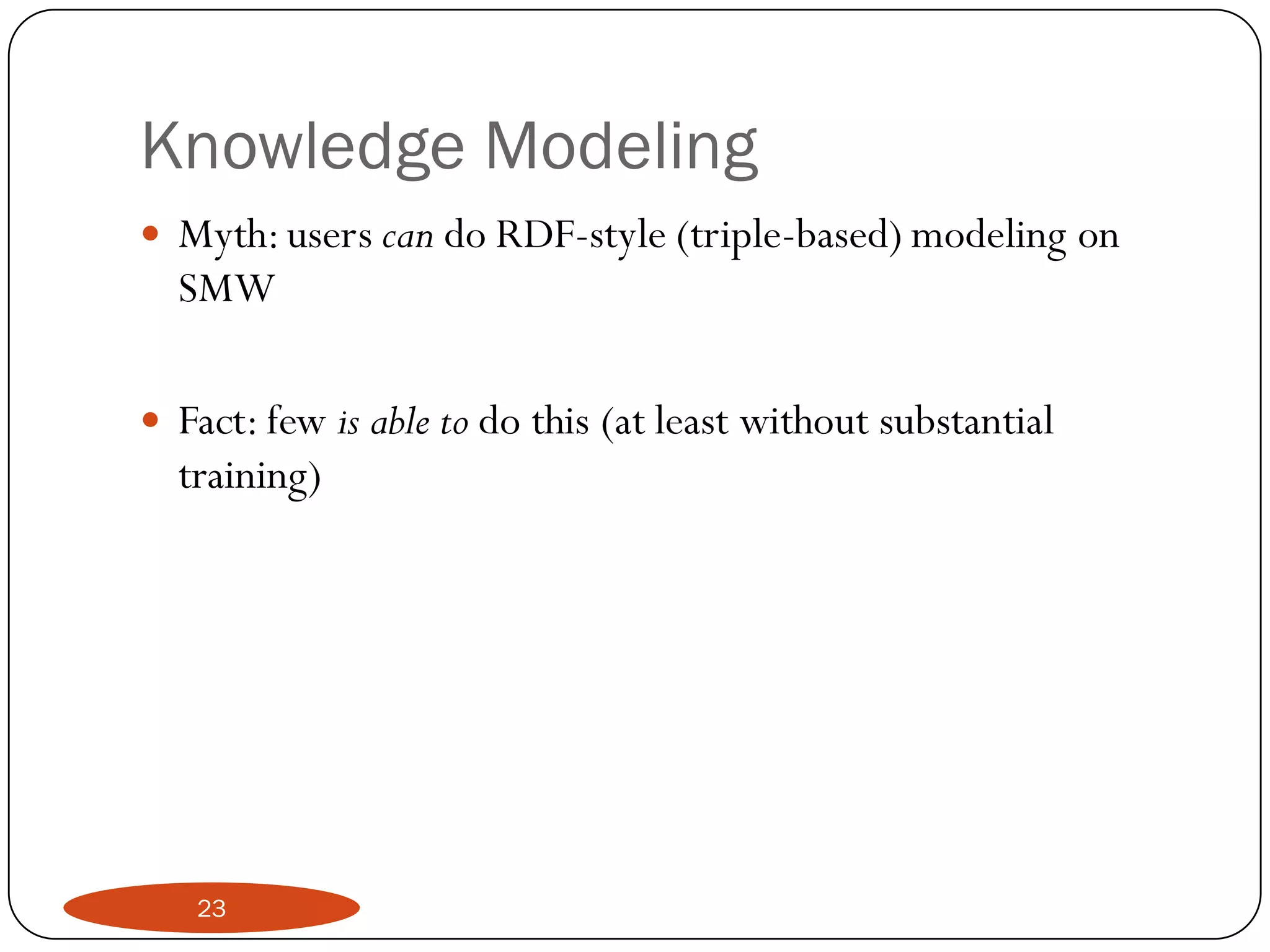 Knowledge Modeling
   Myth: users can do RDF-style (triple-based) modeling on
    SMW

   Fact: few is able to do this (at least without substantial
    training)




     23
 