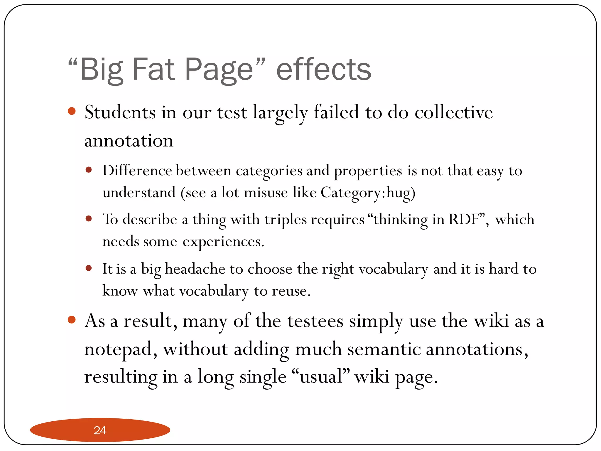 “Big Fat Page” effects
 Students in our test largely failed to do collective
  annotation
   Difference between categories and properties is not that easy to
    understand (see a lot misuse like Category:hug)
   To describe a thing with triples requires “thinking in RDF”, which
    needs some experiences.
   It is a big headache to choose the right vocabulary and it is hard to
    know what vocabulary to reuse.
 As a result, many of the testees simply use the wiki as a
  notepad, without adding much semantic annotations,
  resulting in a long single “usual” wiki page.

   24
 