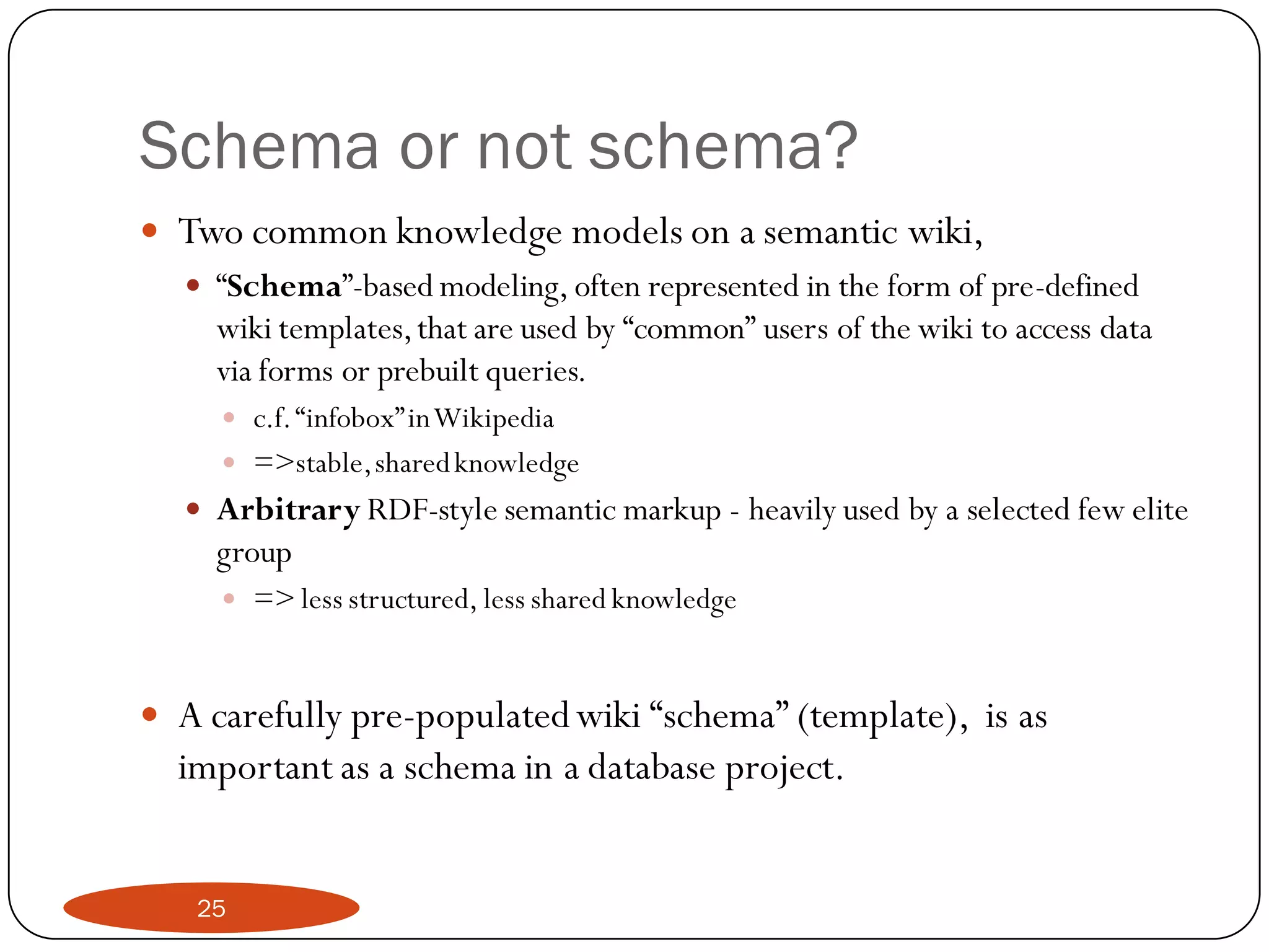 Schema or not schema?
 Two common knowledge models on a semantic wiki,
   “Schema”-based modeling, often represented in the form of pre-defined
    wiki templates, that are used by “common” users of the wiki to access data
    via forms or prebuilt queries.
       c.f. “infobox” in Wikipedia
       =>stable, shared knowledge
    Arbitrary RDF-style semantic markup - heavily used by a selected few elite
     group
       => less structured, less shared knowledge



 A carefully pre-populated wiki “schema” (template), is as
  important as a schema in a database project.


    25
 