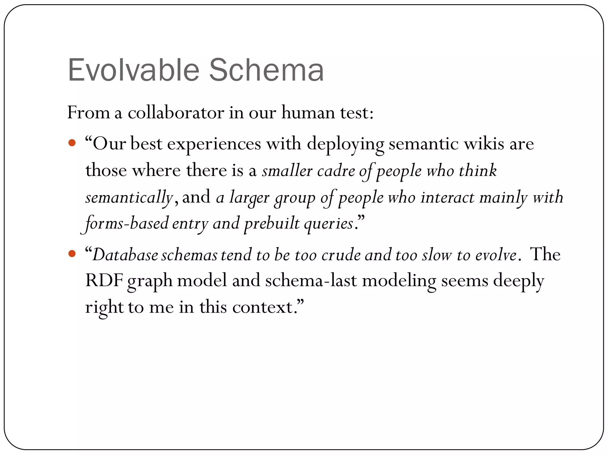 Evolvable Schema
From a collaborator in our human test:
 “Our best experiences with deploying semantic wikis are
  those where there is a smaller cadre of people who think
  semantically, and a larger group of people who interact mainly with
  forms-based entry and prebuilt queries.”
 “Database schemas tend to be too crude and too slow to evolve. The
  RDF graph model and schema-last modeling seems deeply
  right to me in this context.”
 