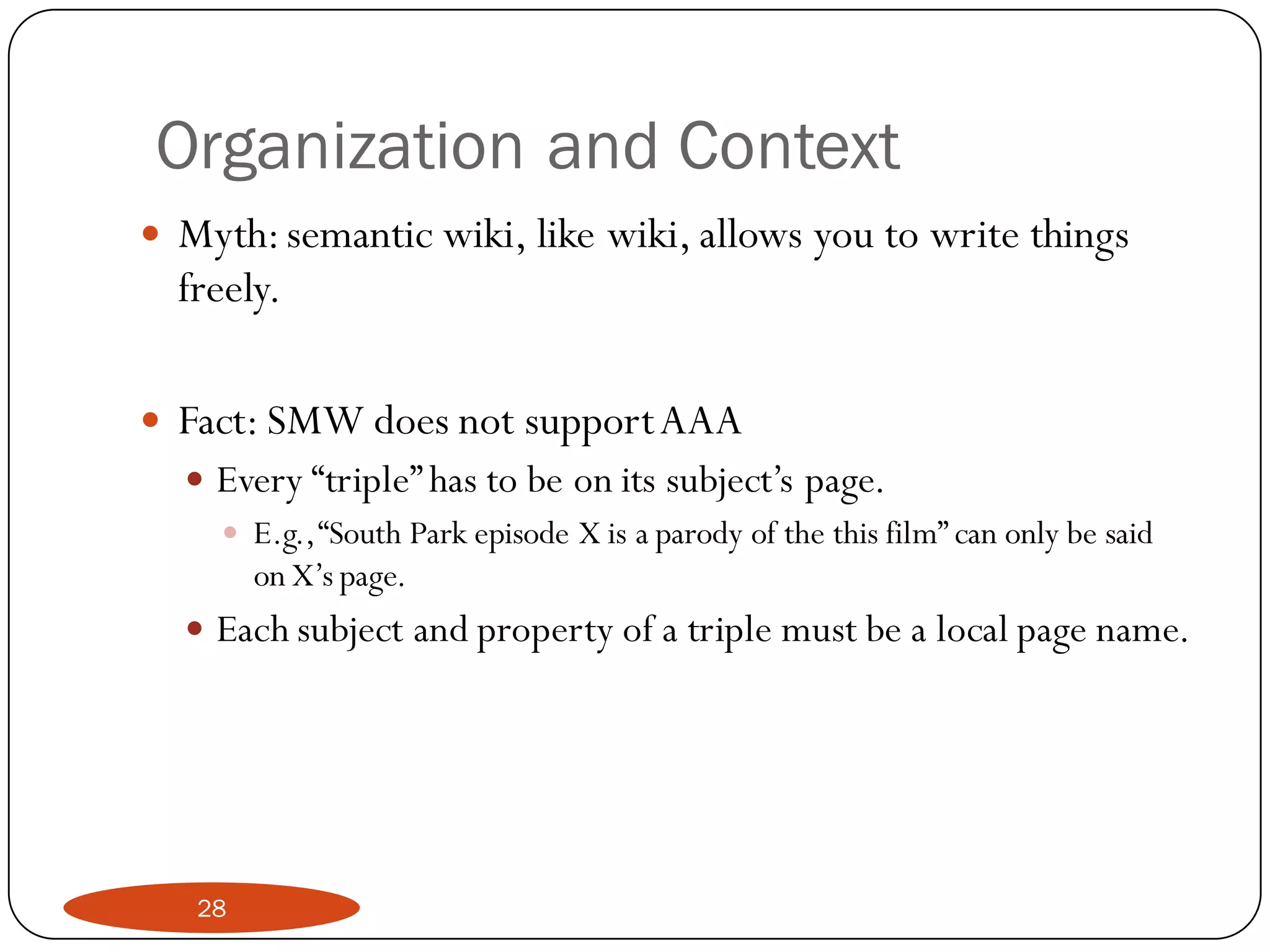 Organization and Context
   Myth: semantic wiki, like wiki, allows you to write things
    freely.

   Fact: SMW does not support AAA
     Every “triple” has to be on its subject’s page.
       E.g., “South Park episode X is a parody of the this film” can only be said
        on X’s page.
     Each subject and property of a triple must be a local page name.




     28
 