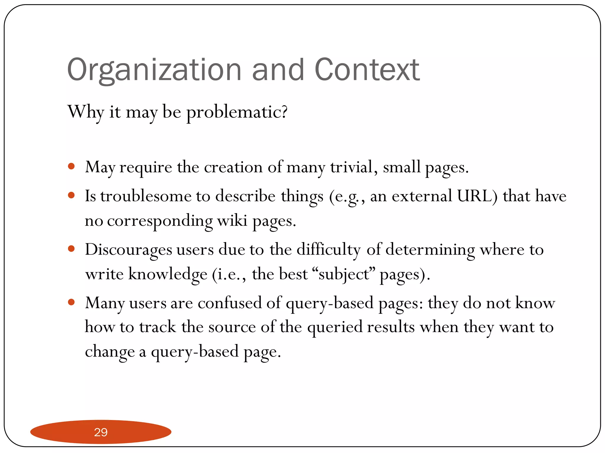 Organization and Context
Why it may be problematic?

 May require the creation of many trivial, small pages.
 Is troublesome to describe things (e.g., an external URL) that have
  no corresponding wiki pages.
 Discourages users due to the difficulty of determining where to
  write knowledge (i.e., the best “subject” pages).
 Many users are confused of query-based pages: they do not know
  how to track the source of the queried results when they want to
  change a query-based page.


   29
 
