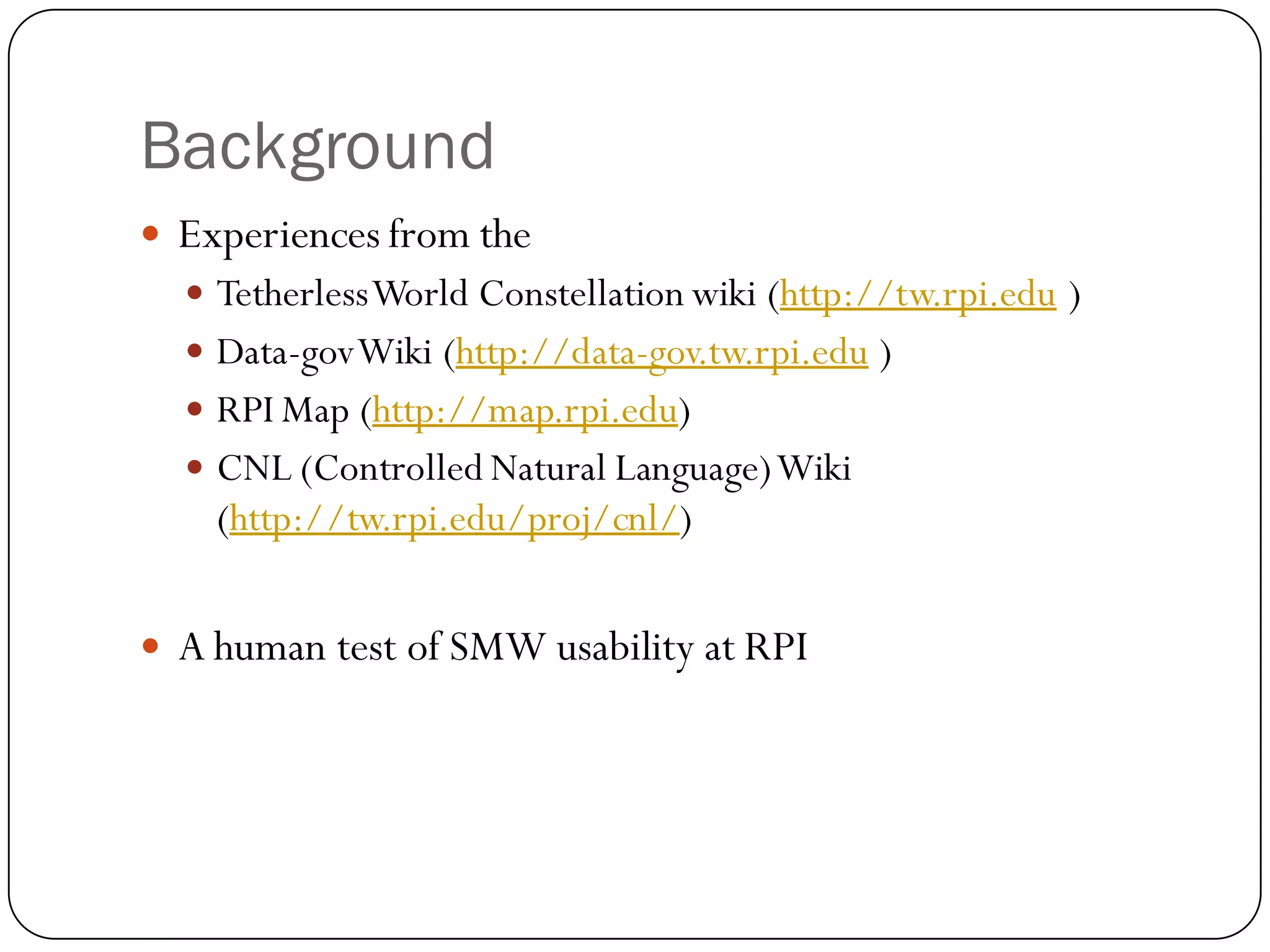 Background
   Experiences from the
     Tetherless World Constellation wiki (http://tw.rpi.edu )
     Data-gov Wiki (http://data-gov.tw.rpi.edu )
     RPI Map (http://map.rpi.edu)
     CNL (Controlled Natural Language) Wiki
      (http://tw.rpi.edu/proj/cnl/)


   A human test of SMW usability at RPI
 