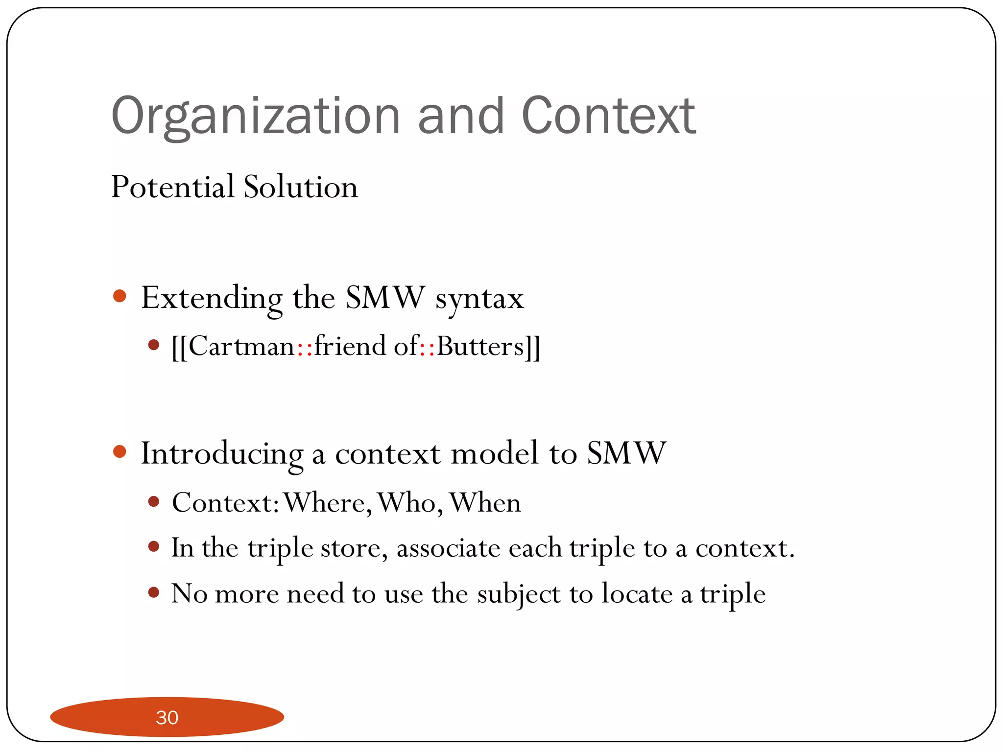 Organization and Context
Potential Solution

 Extending the SMW syntax
   [[Cartman::friend of::Butters]]


 Introducing a context model to SMW
    Context:Where, Who, When
    In the triple store, associate each triple to a context.
    No more need to use the subject to locate a triple



    30
 
