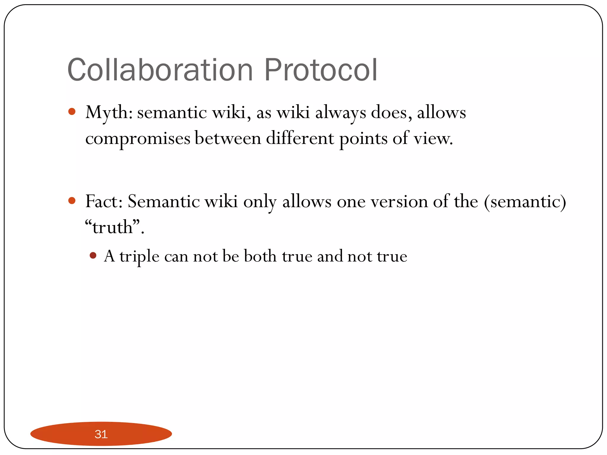 Collaboration Protocol
   Myth: semantic wiki, as wiki always does, allows
    compromises between different points of view.

   Fact: Semantic wiki only allows one version of the (semantic)
    “truth”.
     A triple can not be both true and not true




     31
 