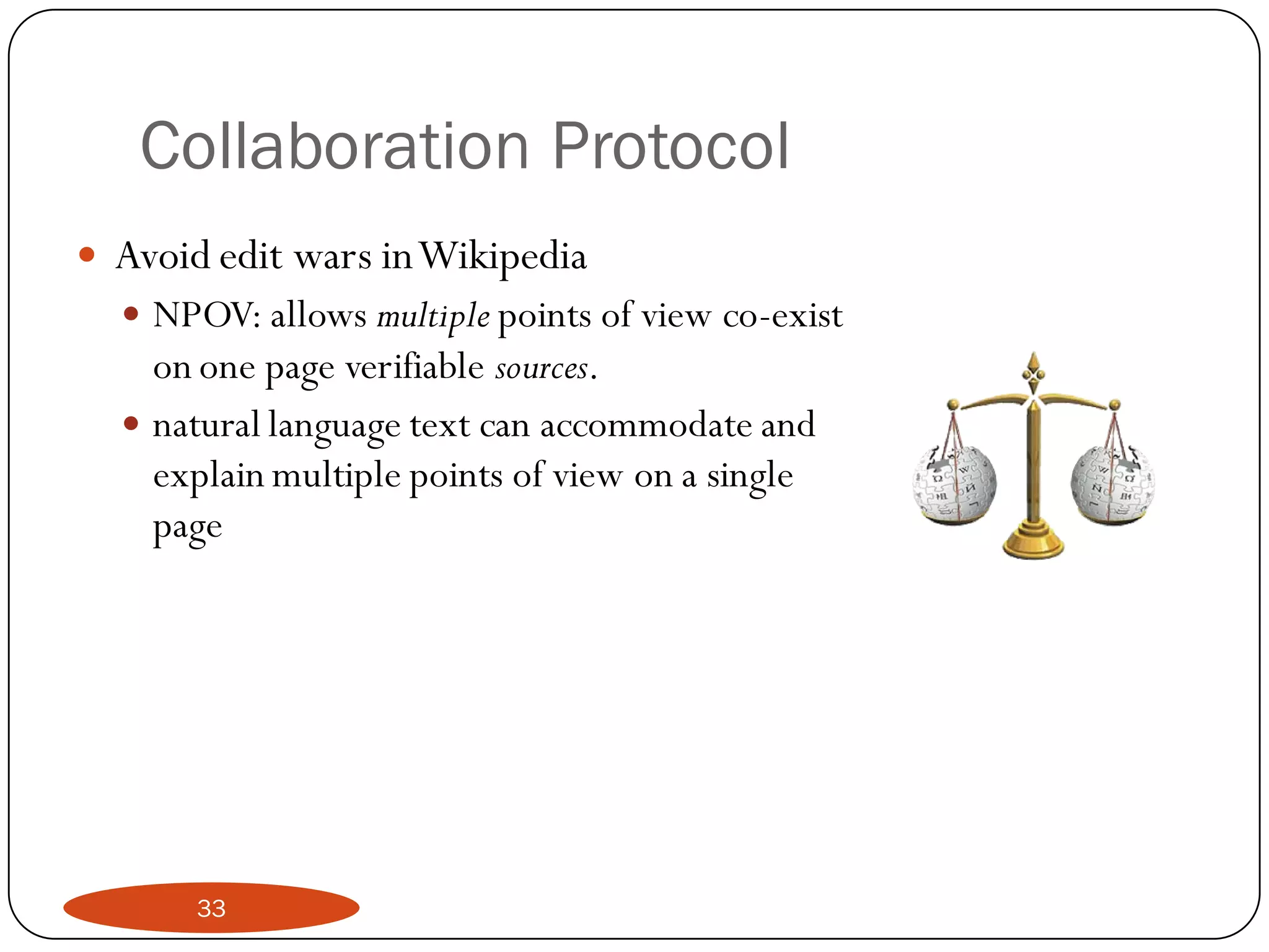 Collaboration Protocol
   Avoid edit wars in Wikipedia
     NPOV: allows multiple points of view co-exist
      on one page verifiable sources.
     natural language text can accommodate and
      explain multiple points of view on a single
      page




        33
 