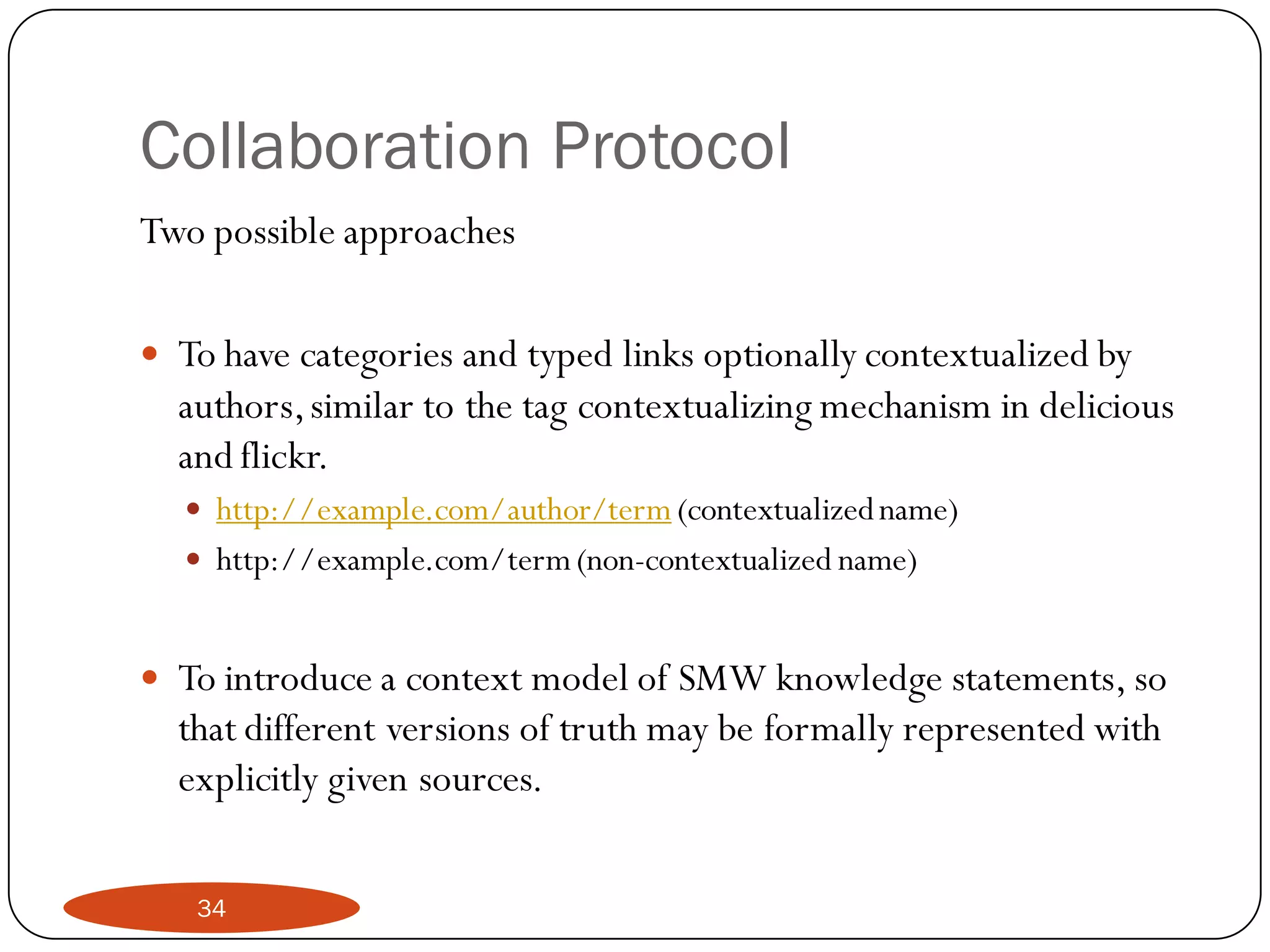 Collaboration Protocol
Two possible approaches

 To have categories and typed links optionally contextualized by
  authors, similar to the tag contextualizing mechanism in delicious
  and flickr.
   http://example.com/author/term (contextualized name)
   http://example.com/term (non-contextualized name)


 To introduce a context model of SMW knowledge statements, so
  that different versions of truth may be formally represented with
  explicitly given sources.

   34
 