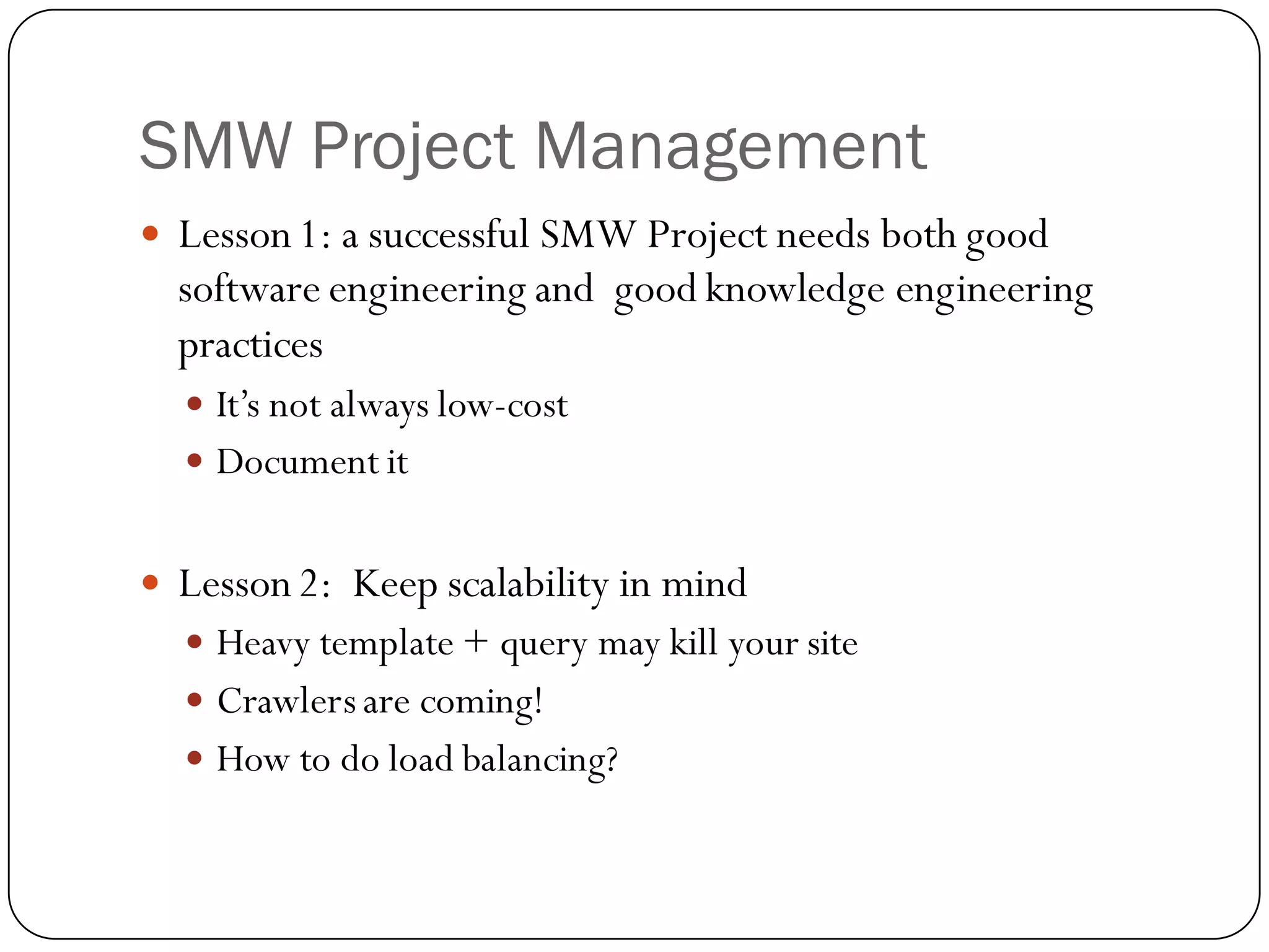 SMW Project Management
   Lesson 1: a successful SMW Project needs both good
    software engineering and good knowledge engineering
    practices
     It’s not always low-cost
     Document it


   Lesson 2: Keep scalability in mind
     Heavy template + query may kill your site
     Crawlers are coming!
     How to do load balancing?
 