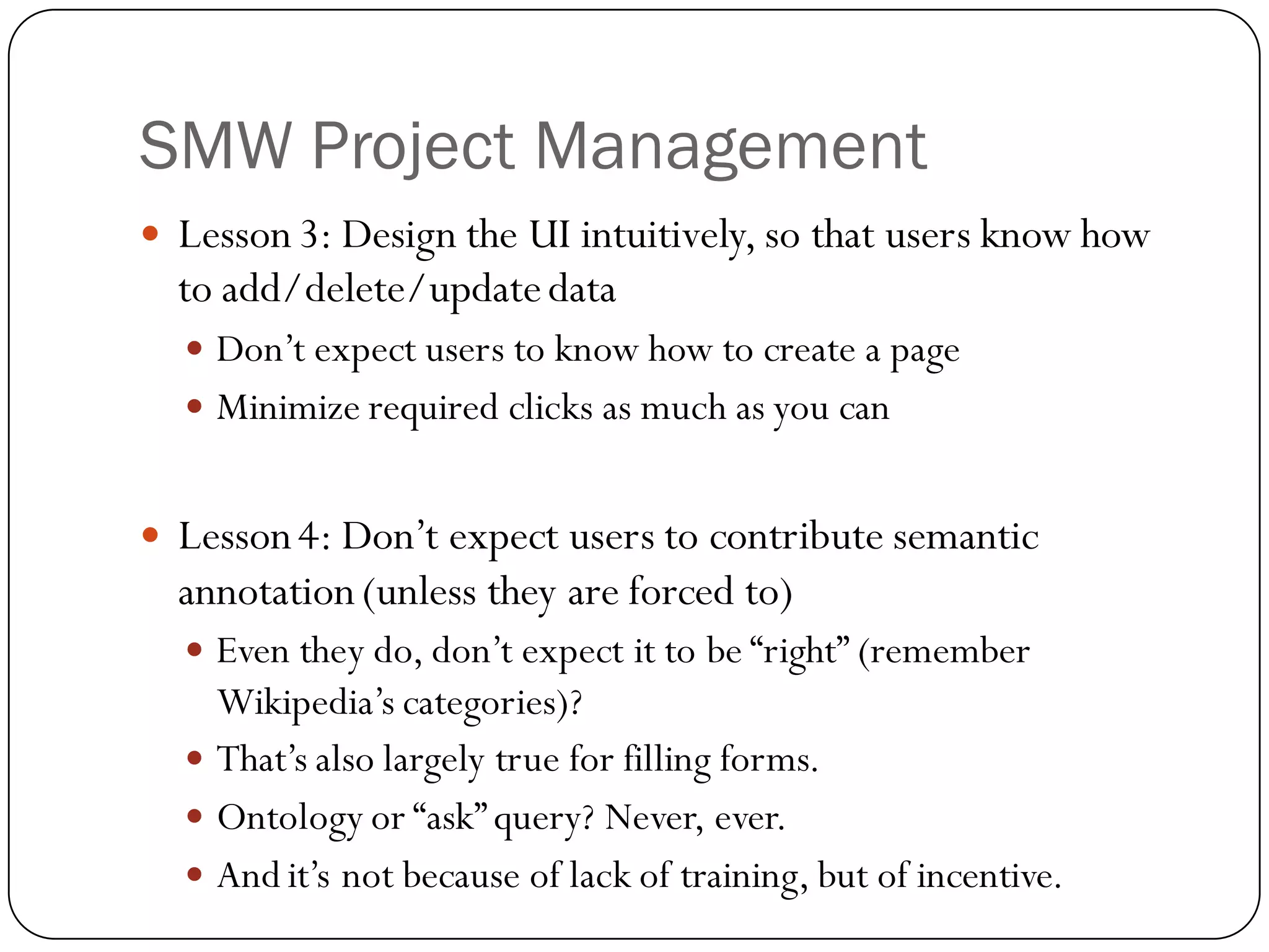 SMW Project Management
   Lesson 3: Design the UI intuitively, so that users know how
    to add/delete/update data
     Don’t expect users to know how to create a page
     Minimize required clicks as much as you can


   Lesson 4: Don’t expect users to contribute semantic
    annotation (unless they are forced to)
     Even they do, don’t expect it to be “right” (remember
      Wikipedia’s categories)?
     That’s also largely true for filling forms.
     Ontology or “ask” query? Never, ever.
     And it’s not because of lack of training, but of incentive.
 