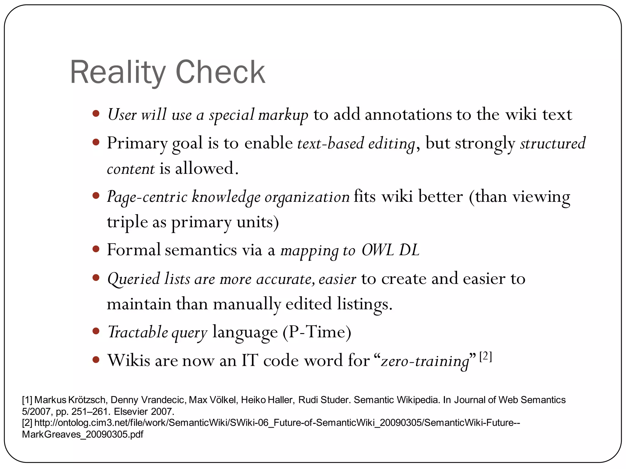 Reality Check
                User will use a special markup to add annotations to the wiki text
                Primary goal is to enable text-based editing, but strongly structured
                 content is allowed.
                Page-centric knowledge organization fits wiki better (than viewing
                 triple as primary units)
                Formal semantics via a mapping to OWL DL
                Queried lists are more accurate, easier to create and easier to
                 maintain than manually edited listings.
                Tractable query language (P-Time)
                Wikis are now an IT code word for “zero-training” [2]

[1] Markus Krötzsch, Denny Vrandecic, Max Völkel, Heiko Haller, Rudi Studer. Semantic Wikipedia. In Journal of Web Semantics
5/2007, pp. 251–261. Elsevier 2007.
[2] http://ontolog.cim3.net/file/work/SemanticWiki/SWiki-06_Future-of-SemanticWiki_20090305/SemanticWiki-Future--
MarkGreaves_20090305.pdf
 