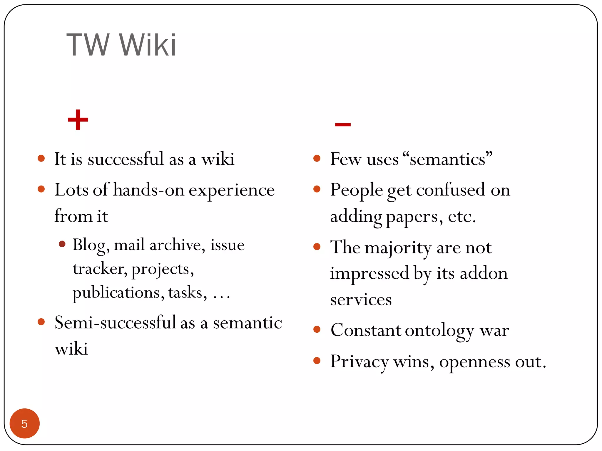 TW Wiki

         +                                  –
     It is successful as a wiki           Few uses “semantics”
     Lots of hands-on experience          People get confused on
      from it                               adding papers, etc.
         Blog, mail archive, issue        The majority are not
          tracker, projects,                impressed by its addon
          publications, tasks, …            services
       Semi-successful as a semantic      Constant ontology war
        wiki
                                           Privacy wins, openness out.

5
 