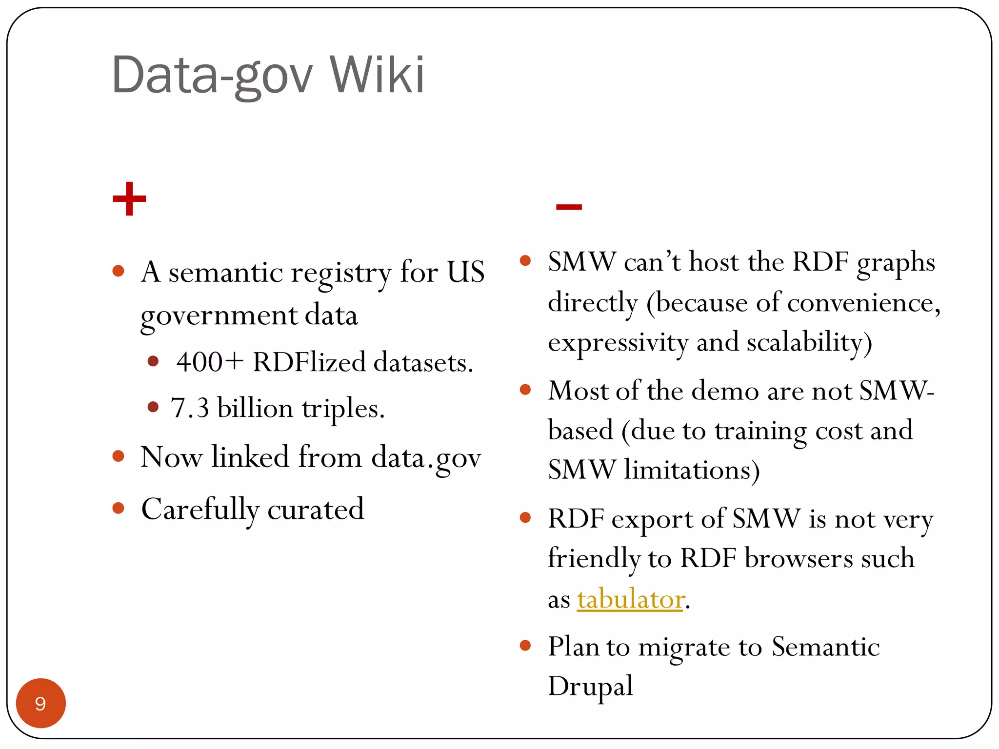 Data-gov Wiki

    +                                  –
       A semantic registry for US    SMW can’t host the RDF graphs
        government data                directly (because of convenience,
                                       expressivity and scalability)
         400+ RDFlized datasets.
                                      Most of the demo are not SMW-
         7.3 billion triples.
                                       based (due to training cost and
     Now linked from data.gov         SMW limitations)
     Carefully curated               RDF export of SMW is not very
                                       friendly to RDF browsers such
                                       as tabulator.
                                      Plan to migrate to Semantic
9
                                       Drupal
 