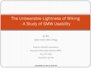 The Unbearable Lightness of Wiking
     - A Study of SMW Usability

                       Jie Bao
              (joint work with Li Ding)

            Tetherless World Constellation,
         Rensselaer Polytechnic Institute (RPI),
                     Troy, NY, USA
                  baojie@cs.rpi.edu


              Spring SMW Con, May 22, 2010, MIT
 