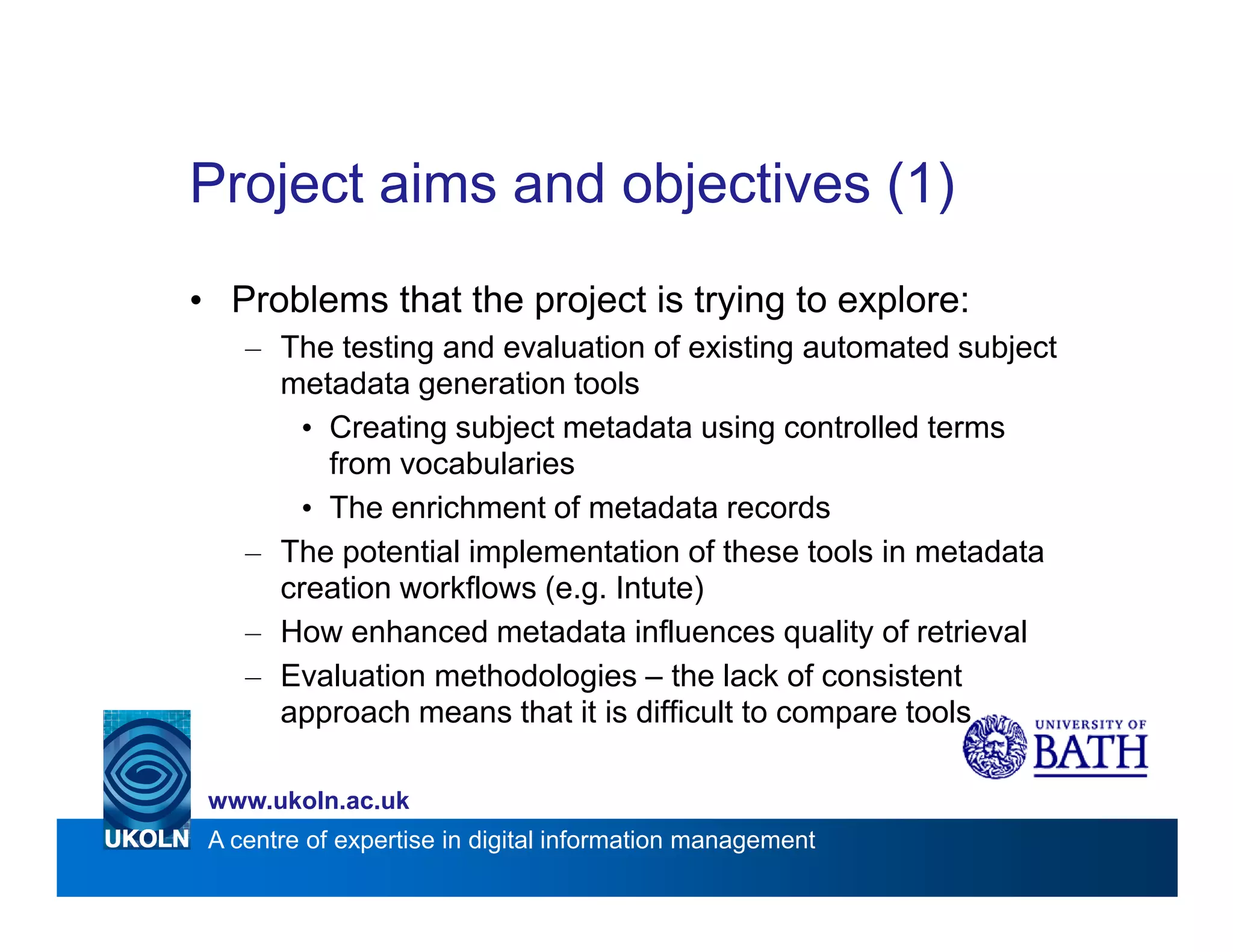 Project aims and objectives (1)
• Problems that the project is trying to explore:
    – The testing and evaluation of existing automated subject
      metadata generation tools
        • Creating subject metadata using controlled terms
          from vocabularies
        • The enrichment of metadata records
    – The potential implementation of these tools in metadata
      creation workflows (e.g. Intute)
    – How enhanced metadata influences quality of retrieval
    – Evaluation methodologies – the lack of consistent
      approach means that it is difficult to compare tools

 www.ukoln.ac.uk
 A centre of expertise in digital information management
 