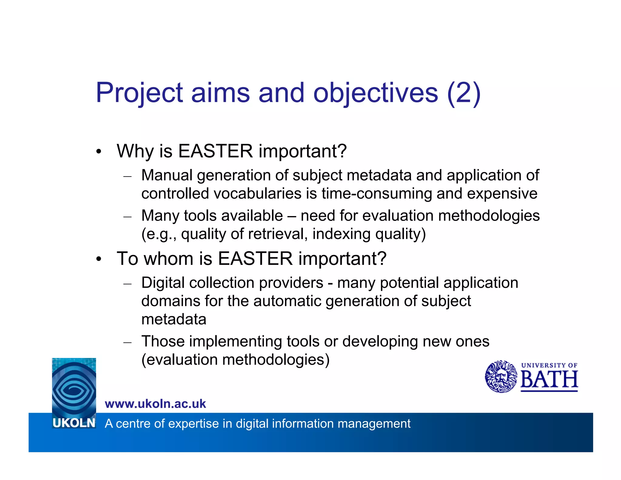 Project aims and objectives (2)
• Why is EASTER important?
   – Manual generation of subject metadata and application of
     controlled vocabularies is time-consuming and expensive
   – Many tools available – need for evaluation methodologies
     (e.g., quality of retrieval, indexing quality)
• To whom is EASTER important?
   – Digital collection providers - many potential application
     domains for the automatic generation of subject
     metadata
   – Those implementing tools or developing new ones
     (evaluation methodologies)

www.ukoln.ac.uk
A centre of expertise in digital information management
 